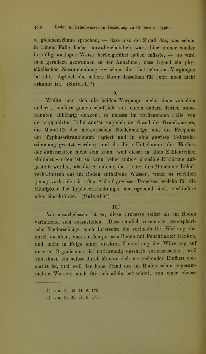 in gleichem Sinne sprechen, — dass also der Zufall das, was schon in Einem Falle höchst unwahrscheinlich war, hier immer wieder in völHg analoger Weise herbeigeführt haben müsste, — so wird man geradezu gezwungen zu der Annahme, dass irgend ein phy- sikalischer Zusammenhang zwischen den betrachteten Yorgängen besteht, obgleich die nähere Natur desselben für jetzt noch nicht erkannt ist. (Seidel,)^) 9. Wollte man sich die beiden Vorgänge nicht einen von dem andern, sondern gemeinschaftlich von einem andern dritten unbe- kannten abhängig denken, so müsste im vorliegenden Falle von der supponirten Unbekannten zugleich der Stand des Grundwassers, die Quantität der meteorischen Niederschläge und die Frequenz der Typhuserkrankungen regiert und in eine gewisse Ueberein- stimmung gesetzt werden; und da diese Unbekannte der Einfluss der Jahreszeiten nicht sein kann, weil dieser in allen Zahlenreihen eliminirt w^orden ist, so kann keine andere plausible Erklärung auf- gestellt werden, als die Annahme, dass unter den Münchner Lokal- verhältnissen das im Boden enthaltene Wasser, wenn es reichlich genug vorhanden ist, den Ablauf gewisser Processe, welche für die Häufigkeit der Typhuserkrankungen maassgebend sind, verhindere oder einschränke. (Seidel.)^) 10.' Am natürlichsten ist es, diese Processe selbst als im Boden verlaufend sich vorzustellen. Dass nämlich vermehrte atmosphäri- sche Niederschläge auch ihrerseits die vortheilhafte Wirkung da- durch ausüben, dass sie den porösen Boden mit Feuchtigkeit tränken, und nicht in Folge einer direkten Einwirkung der Witterung auf unseren Organismus, ist nothwendig desshalb vorauszusetzen, weil von ihnen ein selbst durch Monate sich erstreckender Einfluss con- statirt ist, und weil der hohe Stand des im Boden schon angesam- melten Wassers auch für sich allein betrachtet, von einer ebenso 1) fi. a. 0. Bd. II. S. 175.