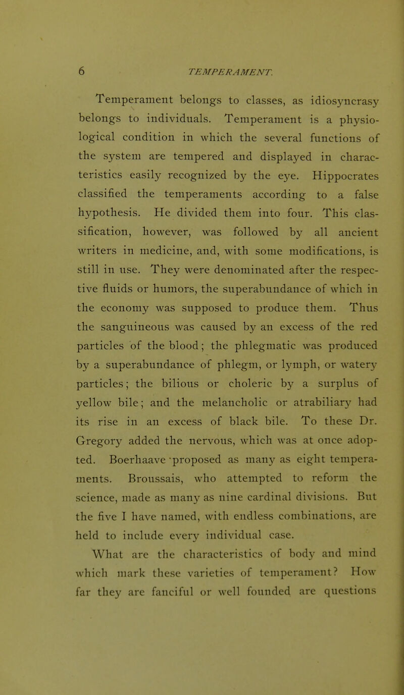 Temperament belongs to classes, as idiosyncrasy belongs to individuals. Temperament is a physio- logical condition in which the several functions of the system are tempered and displayed in charac- teristics easily recognized by the eye. Hippocrates classified the temperaments according to a false hypothesis. He divided them into four. This clas- sification, however, was followed by all ancient writers in medicine, and, with some modifications, is still in use. They were denominated after the respec- tive fluids or humors, the superabundance of which in the economy was supposed to produce them. Thus the sanguineous was caused by an excess of the red particles of the blood; the phlegmatic was produced by a superabundance of phlegm, or lymph, or water}' particles; the bilious or choleric by a surplus of yellow bile; and the melancholic or atrabiliary had its rise in an excess of black bile. To these Dr. Gregory added the nervous, which was at once adop- ted. Boerhaave proposed as man}^ as eight tempera- ments. Broussais, who attempted to reform the science, made as many as nine cardinal divisions. But the five I have named, with endless combinations, are held to include every individual case. What are the characteristics of body and mind which mark these varieties of temperament? How far they are fanciful or well founded are questions