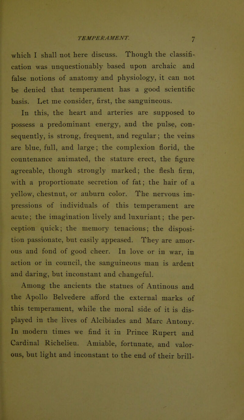 which I shall not here discuss. Though the classifi- cation was unquestionably based upon archaic and false notions of anatomy and physiology, it can not be denied that temperament has a good scientific basis. Let me consider, first, the sanguineous. In this, the heart and arteries are supposed to possess a predominant energy, and the pulse, con- sequently, is strong, frequent, and regular; the veins are blue, full, and large; the complexion florid, the countenance animated, the stature erect, the figure agreeable, though strongly marked; the flesh firm, with a proportionate secretion of fat; the hair of a yellow, chestnut, or auburn color. The nervous im- pressions of individuals of this temperament are acute; the imagination lively and luxuriant; the per- ception quick; the memory tenacious; the disposi- tion passionate, but easily appeased. They are amor- ous and fond of good cheer. In love or in war, in action or in council, the sanguineous man is ardent and daring, but inconstant and changeful. Among the ancients the statues of Antinous and the Apollo Belvedere afford the external marks of this temperament, while the moral side of it is dis- played in the lives of Alcibiades and Marc Antony. In modern times we find it in Prince Rupert and Cardinal Richelieu. Amiable, fortunate, and valor- ous, but light and inconstant to the end of their brill-