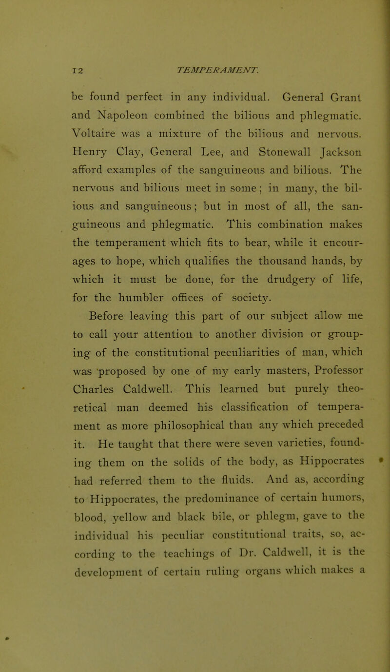 be found perfect in any individual. General Grant and Napoleon combined the bilious and phlegmatic. Voltaire was a mixture of the bilious and nervous. Henry Clay, General Lee, and Stonewall Jackson afford examples of the sanguineous and bilious. The nervous and bilious meet in some; in many, the bil- ious and sanguineous ; but in most of all, the san- guineous and phlegmatic. This combination makes the temperament which fits to bear, while it encour- ages to hope, which qualifies the thousand hands, by which it must be done, for the drudgery of life, for the humbler offices of society. Before leaving this part of our subject allow me to call your attention to another division or group- ing of the constitutional peculiarities of man, which was proposed by one of my early masters. Professor Charles Caldwell. This learned but purety theo- retical man deemed his classification of tempera- ment as more philosophical than any which preceded it. He taught that there were seven varieties, found- ing them on the solids of the body, as Hippocrates had referred them to the fluids. And as, according to Hippocrates, the predominance of certain humors, blood, yellow and black bile, or phlegm, gave to the individual his peculiar constitutional traits, so, ac- cording to the teachings of Dr. Caldwell, it is the development of certain ruling organs which makes a
