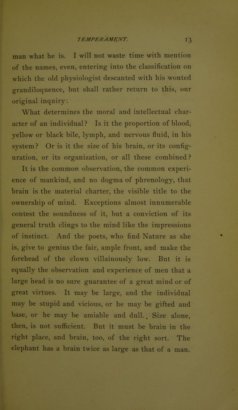 man what he is. I will not waste time with mention of the names, even, entering into the classification on which the old physiologist descanted with his wonted grandiloqnence, but shall rather retnrn to this, our original inquiry: What determines the moral and intellectual char- acter of an individual? Is it the proportion of blood, yellow or black bile, lymph, and nervous fluid, in his system? Or is it the size of his brain, or its config- uration, or its organization, or all these combined? It is the common observation, the common experi- ence of mankind, and no dogma of phrenology, that brain is the material charter, the visible title to the ownership of mind. Exceptions almost innumerable contest the soundness of it, but a conviction of its general truth clings to the mind like the impressions of instinct. And the poets, who find Nature as she is, give to genius the fair, ample front, and make the forehead of the clown villainously low. But it is equally the observation and experience of men that a large head is no sure guarantee of a great mind or of great virtues. It may be large, and the individual may be stupid and vicious, or he may be gifted and base, or he may be amiable and dull.. Size alone, then, is not sufficient. But it must be brain in the right place, and brain, too, of the right sort. The elephant has a brain twice as large as that of a man.