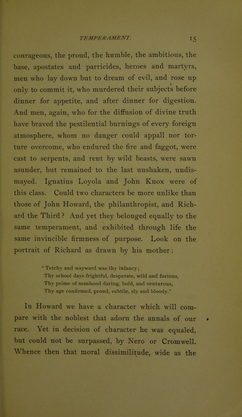 courageous, the proud, the humble, the ambitious, the base, apostates and parricides, heroes and martyrs, men who lay down but to dream of evil, and rose up only to commit it, who murdered their subjects before dinner for appetite, and after dinner for digestion. And men, again, who for the diffusion of divine truth have braved the pestilential burnings of every foreign atmosphere, whom no danger could appall nor tor- ture overcome, who endured the fire and faggot, were cast to serpents, and rent by wild beasts, were sawn asunder, but remained to the last unshaken, undis- mayed. Ignatius Loyola and John Knox were of this class. Could two characters be more unlike than those of John Howard, the philanthropist, and Rich- ard the Third ? And yet they belonged equally to the same temperament, and exhibited through life the same invincible firmness of purpose. Look on the portrait of Richard as drawn by his mother:  Tetchy and wayward was thy infancy ; Thy school days frightful, desperate, wild and furious. Thy prime of manhood daring, bold, and venturous, Thy age confirmed, proud, subtile, sly and bloody. In Howard w^e have a character which will com- pare with the noblest that adorn the annals of our • race. Yet in decision of character he was equaled, but could not be surpassed, by Nero or Cromwell. Whence then that moral dissimilitude, wide as the