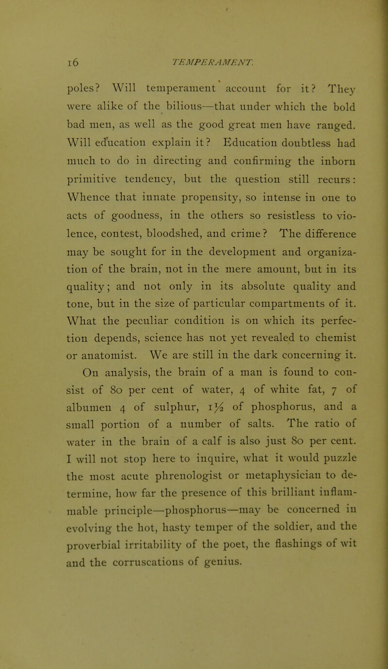 poles? Will temperament account for it? The}^ were alike of the bilious—that under which the bold bad men, as well as the good great men have ranged. Will education explain it ? Education doubtless had much to do in directing and confirming the inborn primitive tendency, but the question still recurs: Whence that innate propensity, so intense in one to acts of goodness, in the others so resistless to vio- lence, contest, bloodshed, and crime? The diflference may be sought for in the development and organiza- tion of the brain, not in the mere amount, but in its quality; and not only in its absolute quality and tone, but in the size of particular compartments of it. What the peculiar condition is on which its perfec- tion depends, science has not yet revealed to chemist or anatomist. We are still in the dark concerning it. On analysis, the brain of a man is found to con- sist of 80 per cent of water, 4 of white fat, 7 of albumen 4 of sulphur, of phosphorus, and a small portion of a number of salts. The ratio of water in the brain of a calf is also just 80 per cent. I will not stop here to inquire, what it would puzzle the most acute phrenologist or metaphysician to de- termine, how far the presence of this brilliant inflam- mable principle—phosphorus—may be concerned in evolving the hot, hasty temper of the soldier, and the proverbial irritability of the poet, the flashings of wit and the corruscations of genius.