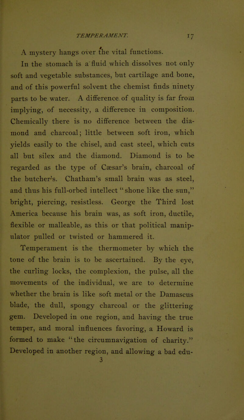 A mystery hangs over the vital functions. In the stomach is a fluid which dissolves not only soft and vegetable substances, but cartilage and bone, and of this powerful solvent the chemist finds ninety parts to be water. A difference of quality is far from implying, of necessity, a difference in composition. Chemically there is no difference between the dia- mond and charcoal; little between soft iron, which yields easily to the chisel, and cast steel, which cuts all but silex and the diamond. Diamond is to be regarded as the type of Caesar's brain, charcoal of the butcher-^s. Chatham's small brain was as steel, and thus his full-orbed intellect shone like the sun, bright, piercing, resistless. George the Third lost America because his brain was, as soft iron, ductile, flexible or malleable, as this or that political manip- ulator pulled or twisted or hammered it. Temperament is the thermometer by which the tone of the brain is to be ascertained. By the eye, the curling locks, the complexion, the pulse, all the movements of the individual, we are to determine whether the brain is like soft metal or the Damascus blade, the dull, spongy charcoal or the glittering gem. Developed in one region, and having the true temper, and moral influences favoring, a Howard is formed to make the circumnavigation of charity. Developed in another region, and allowing a bad edu- 3