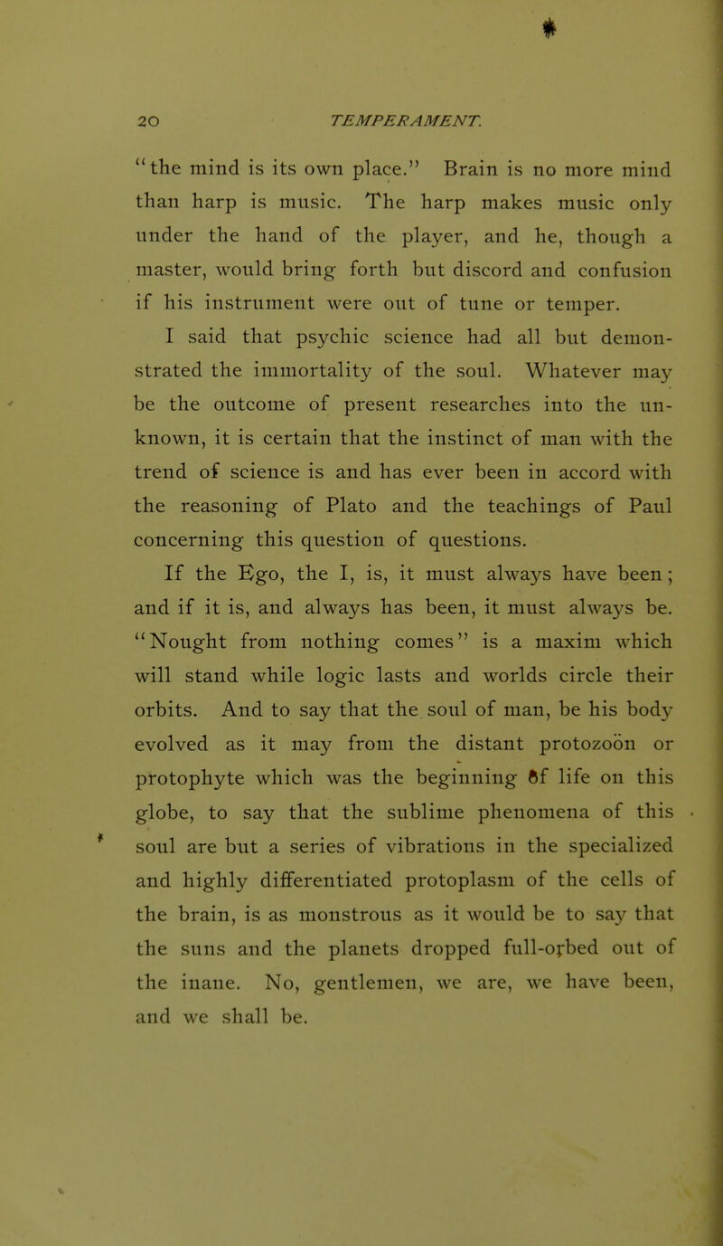 * 20 TEMPERAMENT. the mind is its own place. Brain is no more mind than harp is music. The harp makes music only under the hand of the player, and he, though a master, would bring forth but discord and confusion if his instrument were out of tune or temper. I said that psychic science had all but demon- strated the immortality of the soul. Whatever may be the outcome of present researches into the un- known, it is certain that the instinct of man with the trend of science is and has ever been in accord with the reasoning of Plato and the teachings of Paul concerning this question of questions. If the Bgo, the I, is, it must always have been; and if it is, and always has been, it must always be. ''Nought from nothing comes is a maxim which will stand while logic lasts and worlds circle their orbits. And to say that the soul of man, be his bod}^ evolved as it may from the distant protozobn or protophyte which was the beginning 6f life on this globe, to say that the sublime phenomena of this soul are but a series of vibrations in the specialized and highly differentiated protoplasm of the cells of the brain, is as monstrous as it would be to say that the suns and the planets dropped full-o;:bed out of the inane. No, gentlemen, we are, we have been, and we shall be.