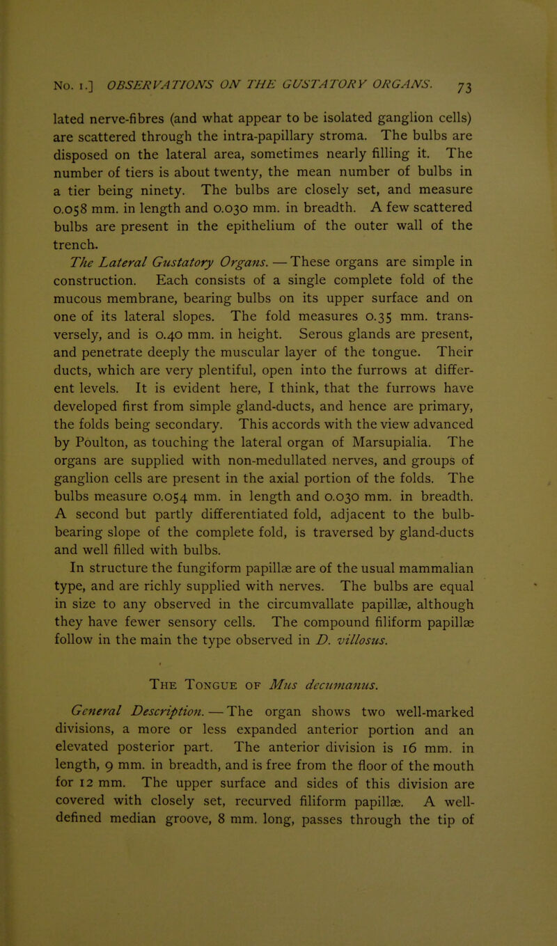 lated nerve-fibres (and what appear to be isolated ganglion cells) are scattered through the intra-papillary stroma. The bulbs are disposed on the lateral area, sometimes nearly filling it. The number of tiers is about twenty, the mean number of bulbs in a tier being ninety. The bulbs are closely set, and measure 0.058 mm. in length and 0.030 mm. in breadth. A few scattered bulbs are present in the epithelium of the outer wall of the trench. The Lateral Gustatory Organs. — These organs are simple in construction. Each consists of a single complete fold of the mucous membrane, bearing bulbs on its upper surface and on one of its lateral slopes. The fold measures 0.35 mm. trans- versely, and is 0.40 mm, in height. Serous glands are present, and penetrate deeply the muscular layer of the tongue. Their ducts, which are very plentiful, open into the furrows at differ- ent levels. It is evident here, I think, that the furrows have developed first from simple gland-ducts, and hence are primary, the folds being secondary. This accords with the view advanced by Poulton, as touching the lateral organ of Marsupialia. The organs are supplied with non-medullated nerves, and groups of ganglion cells are present in the axial portion of the folds. The bulbs measure 0.054 mm. in length and 0.030 mm. in breadth. A second but partly differentiated fold, adjacent to the bulb- bearing slope of the complete fold, is traversed by gland-ducts and well filled with bulbs. In structure the fungiform papillae are of the usual mammalian type, and are richly supplied with nerves. The bulbs are equal in size to any observed in the circumvallate papillae, although they have fewer sensory cells. The compound filiform papillae follow in the main the type observed in D. villosiis. The Tongue of Mus decumamis. General Descriptioft. — The organ shows two well-marked divisions, a more or less expanded anterior portion and an elevated posterior part. The anterior division is 16 mm, in length, 9 mm, in breadth, and is free from the floor of the mouth for 12 mm. The upper surface and sides of this division are covered with closely set, recurved filiform papillae, A well- defined median groove, 8 mm. long, passes through the tip of