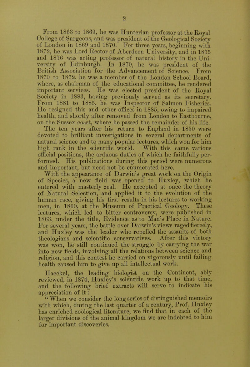 From 1863 to 1869, he was Hunterian professor at the Royal College of Surgeons, and was president of the Geological Society of London in 1869 and 1870. For three years, beginning with 1872, he was Lord Rector of Aberdeen University, and in 1875 and 1876 was acting professor of natural history in the Uni- versity of Edinburgh. In 1870, he was president of the British Association for the Advancement of Science. From 1870 to 1872, he was a member of the London School Board, where, as chairman of the educational committee, he rendered important services. He was elected president of tlie Royal Society in 1883, having previously served as its secretary. From 1881 to 1885, he was Inspector of Salmon Fisheries. He resigned this and other oflSces in 1885, owing to impaired health, and shortly after removed from London to Eastbourne, on the Sussex coast, where he passed the remainder of his life. The ten years after his return to England in 1850 were devoted to brilliant investigations in several departments of natural science and to many popular lectures, which won for him high rank in the scientific world. With this came various official positions, the arduous duties of which he faithfully per- formed. His publications during this period were numerous and important, but need not be enumerated here. With the appearance of Darwin's great work on the Origin of Species, a new field was opened to Huxley, which he entered with masterly zeal. He accepted at once the theory of Natural Selection, and applied it to the evolution of the human race, giving his first results in his lectures to working men, in 1860, at the Museum of Practical Geology. These lectures, which led to bitter controversy, were published in 1863, under the title. Evidence as to Man's Place in N^ature. For several years, the battle over Darwin's views raged fiercely, and Huxley was the leader who repelled the assaults of both theologians and scientific conservatives. After this victory was won, he still continued the struggle by carrying the war into new fields, involving all the relations between science and religion, and this contest he carried on vigorously until failing health caused liim to give up all intellectual work. Haeckel, the leading biologist on the Continent, ably reviewed, in 1874, Huxley's scientific work up to that time, and the following brief extracts will serve to indicate his appreciation of it:  When we consider the long series of distinguished memoirs with which, during the last quarter of a century. Prof. Huxley has enriched zoological literature, we find that in eacli of the larger divisions of the animal kingdom we are indebted to him for important discoveries.