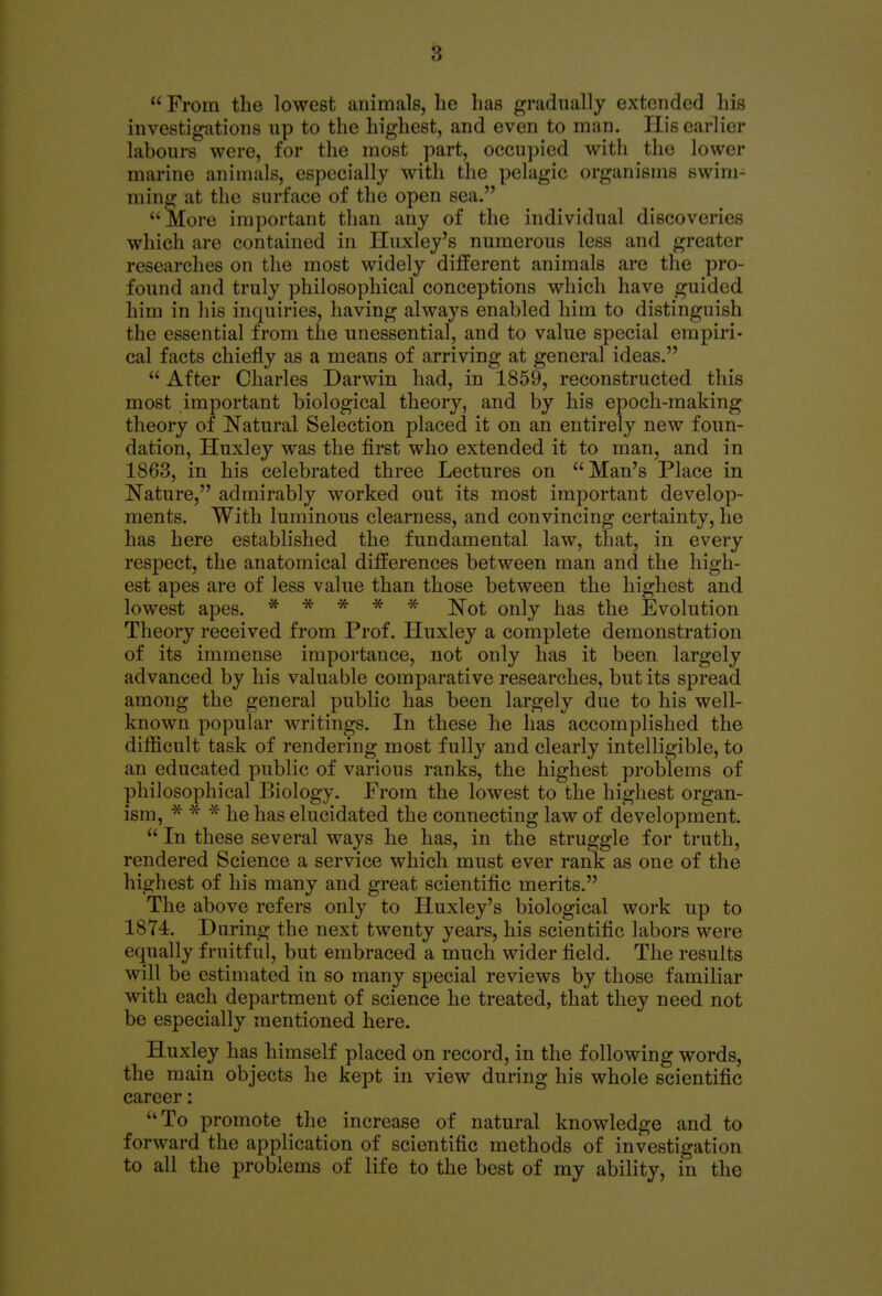  From the lowest animals, he has gradually extended his investigations up to the highest, and even to man. His earlier labours were, for the most part, occupied with the lower marine animals, especially with the pelagic organisms swim- ming at the surface of the open sea. More important than any of the individual discoveries which are contained in Huxley's numerous less and greater researches on the most widely different animals are the pro- found and truly philosophical conceptions which have guided him in his inquiries, having always enabled him to distinguish the essential from the unessential, and to value special empiri- cal facts chiefly as a means of arriving at general ideas.  After Charles Darwin had, in 1859, reconstructed this most important biological theory, and by his epoch-making theory of Natural Selection placed it on an entirely new foun- dation, Huxley was the first who extended it to man, and in 1863, in his celebrated three Lectures on Man's Place in Nature, admirably worked out its most important develop- ments. With luminous clearness, and convincing certainty, he has here established the fundamental law, that, in every respect, the anatomical differences between man and the high- est apes are of less value than those between the highest and lowest apes. ***** ]Srot only has the Evolution Theory received from Prof. Huxley a complete demonstration of its immense importance, not only has it been largely advanced by his valuable comparative researches, but its spread among the general public has been largely due to his well- known popular writings. In these he has accomplished the difficult task of rendering most fully and clearly intelligible, to an educated public of various ranks, the highest problems of philosophical Biology. From the lowest to the highest organ- ism, * * * he has elucidated the connecting law of development.  In these several ways he has, in the struggle for truth, rendered Science a service which must ever rank as one of the highest of his many and great scientific merits. The above refers only to Huxley's biological work up to 1874. During the next twenty years, his scientific labors were equally fruitful, but embraced a much wider field. The results will be estimated in so many special reviews by those familiar with each department of science he treated, that they need not be especially mentioned here. Huxley has himself placed on record, in the following words, the main objects he kept in view during his whole scientific career: To promote the increase of natural knowledge and to forward the application of scientific methods of investigation to all the problems of life to the best of my ability, in the