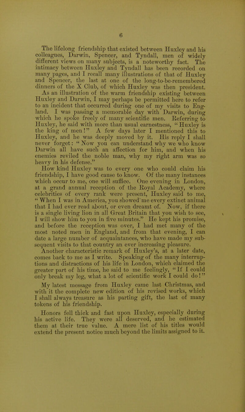 The lifelong friendship that existed between Huxley and his colleagues, Darwin, Spencer, and Tyndall, men of widely different views on many fcubjects, is a noteworthy fact. The intimacy between Huxiey and Tyndall has been recorded on many pages, and I recall many illustrations of that of Huxley and Spencer, the last at one of the long-to-be-remembered dinners of the X Club, of which Huxley was then president. As an illustration of the warm friendship existing between Huxley and Darwin, I may perhaps be permitted here to refer to an incident that occurred during one of my visits to Eng- land. I was passing a memorable day with Darwin, during which he spoke freely of many scientific men. Referring to Huxley, he said with more than usual earnestness,  Huxley is the king of men! A few days later I mentioned this to Pluxley, and he was deeply moved by it. His reply I shall never forget:  Now you can understand why we who know Darwin all have such an affection for him, and when his enemies reviled the noble man, why my right arm was so heavy in his defense. How kind Huxley was to every one who could claim his friendship, I have good cause to know. Of the many instances which occur to me, one will suffice. One evening in London, at a grand annual reception of the Royal Academy, where celebrities of every rank were present, Huxley said to me,  When I was in America, you showed' me every extinct animal that I had ever read about, or even dreamt of. Now, if there is a single living lion in all Great Britain that you wish to see, I will show him to you in five minutes. He kept his promise, and before the reception was over, I had met many of the most noted men in England, and from that evening, I can date a large number of acquaintances, who have made my sub- sequent visits to that country an ever increasing pleasure. Another characteristic remark of Huxley's, at a later date, comes back to me as I write. Speaking of the many interrup- tions and distractions of his life in London, which claimed the greater part of his time, he said to me feelingly,  If I could only break my leg, what a lot of scientific work I could do! My latest message from Huxley came last Christmas, and with it the complete new edition of his revised works, which I shall always treasure as his parting gift, the last of many tokens of his friendship. Honors fell thick and fast upon Huxley, especially during his active life. They were all deserved, and he estimated them at their true value. A mere list of his titles would extend the present notice much beyond the limits assigned to it.