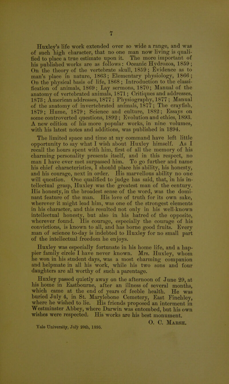 1 Huxley's life work extended over so wide a ran^^e, and was of such high character, that no one man now livinir is quali- fied to place a true estimate upon it. Tiie more imj)ortant of his published works are as follows: Oceanic Hydrozoa, 1859; On the theory of tlie vertebrate skull, 1859 ; Evidence as to man's place in nature, 1803; Elementary pliysiolo^^y, 1800 ; On the physical basis of life, 1808; Introduction to the classi- lication of animals, 1809; Lay sermons, 1870; Manual of the anatomy of vertebrated animals, 1871; Critiques and addresses, 1873 ; American addresses, 1877; Physiography, 1877 ; Manual of the anatomy of invertebrated animals, 1877; The crayfish, 1879; Hume, 1879; Science and culture, 1882; Essays on some controverted questions, 1892 ; Evolution and ethics, 1893. A new edition of his more popular works, in nine volumes, with his latest notes and additions, was published in 1894. The limited space and time at my command have left little opportunity to say what I wish about Huxley himself. As I recall the hours spent with him, first of all the memory of his charming personality presents itself, and in this respect, no man I have ever met surpassed him. To go further and name his chief characteristics, I should place his ability, his honesty, and his courage, next in order. His marvellous ability no one will question. One qualijfied to judge has said, that, in his in- tellectual grasp, Huxley was the greatest man of the century. His honesty, in the broadest sense of the word, was the domi- nant feature of the man. His love of truth for its own sake, wherever it might lead him, was one of the strongest elements in his character, and this resulted not only in his well-known intellectual honesty, but also in his hatred of the opposite, wherever found. His courage, especially the courage of his convictions, is known to all, and has borne good fruits. Every man of science to-day is indebted to Huxley for no small part of the intellectual freedom he enjoys. Huxley was especially fortunate in his home life, and a hap- pier family circle I have never known. Mrs. Huxley, whom he won in his student days, was a most charming companion and helpmate in all his work, while his two sons and four daughters are all worthy of such a parentage. Huxley passed quietly away on the afternoon of June 29, at his home in Eastbourne, after an illness of several months, which came at the end of years of feeble health. He was buried July 4, in St. Marylebone Cemetery, East Finchley, where he wished to lie. Plis friends proposed an interment in Westminster Abbey, where Darwin was entombed, but his own wishes were respected. His works are his best monument. O. C. Maksh. Yale University, July 20th, 1896.