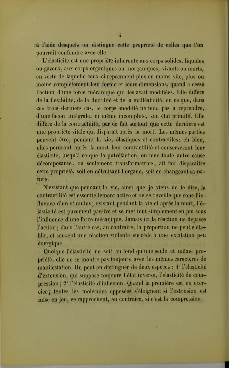 là l'aide desquels un distingue cette propriété de celles que Ton pourrait confondre avec elle L'élasticité est une propriété inhérente aux corps solides, liquides ou gazeux, aux corps organiques ou inorganiques, vivants ou morts, en vertu de laquelle ceux-ci reprennent plus ou moins vite, plus ou moins complètement leur forme et leurs dimensions, quand a cessé l'action d'une force mécanique qui les avait modifiées. Elle diffère de la flexibilité, de la ductilité et de la malléabilité, en ce que, dans ces trois derniers cas, le corps modifié ne tend pas à reprendre, d'une façon intégrale, ni même incomplète, son état primitif. Elle diffère de la contractilité, par ce fait surtout que cette dernière est une propriété vitale qui disparaît après la mort. Les mêmes parties peuvent être, pendant la vie, élastiques et contractiles; eh bien, elles perdront après la mort leur contractilité et conserveront leur élasticité, jusqu'à ce que la putréfaction, ou bien toute autre cause décomposante, ou seulement transformatrice, ait fait disparaître cette propriété, soit en détruisant l'organe, soit en changeant sa na- ture. N'existant que pendant la vie, ainsi que je viens de le dire, la contractilité est essentiellement active et ne se réveille que sous l'in- fluence d'un stimulus; existant pendant la vie et après la mort, l'é- lasticité est purement passive et se met tout simplement en jeu sous l'influence d'une force mécanique. Jamais ici la réaction ne dépasse l'action; dans l'autre cas, au contraire, la proportion ne peut s'éta- blir, et souvent une réaction violente succède à une excitation peu énergique. Quoique l'élasticité ne soit au fond qu'une seule et même pro- priété, elle ne se montre pas toujours avec les mêmes caractères de manifestation On peut en distinguer de deux espèces : 1° l'élasticilé d'extension, qui suppose toujours l'état inverse, l'élasticité de com- pression ; 2° l'élasticité d'inflexion. Quand la première est en exer- cice, toutes les molécules opposées s'éloignent si l'extension est mise en jeu, se rapprochent, au contraire, si c'est la compres.sion.