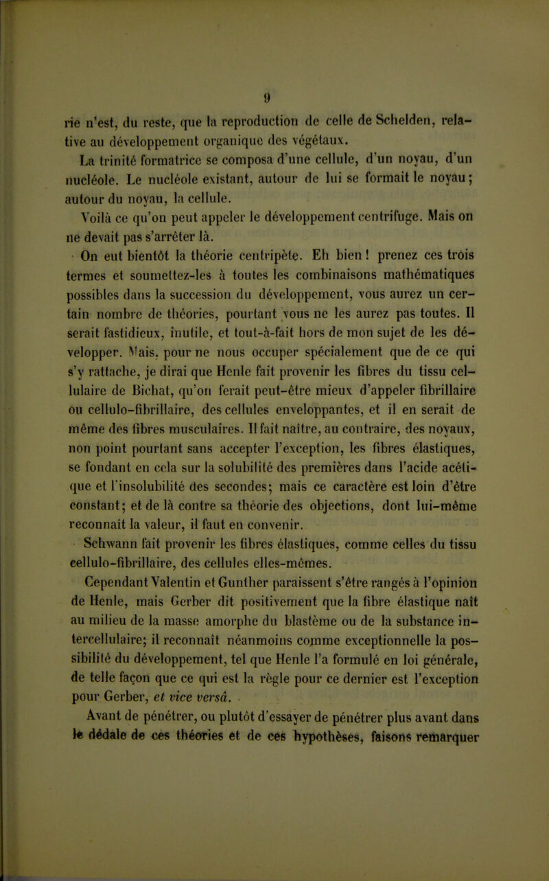 rie n'est, du reste, que la reproduction de celle de Sclielden, rela- tive au développement or^janiquc des végétaux. La trinité formatrice se composa d'une cellule, d'un noyau, d'un nucléole. Le nucléole existant, autour de lui se formait le noyau ; autour du noyau, la cellule. Voilà ce qu'on peut appeler le développement centrifuge. Mais on ne devait pas s'arrêter là. On eut bientôt la théorie centripète. Eh bien ! prenez ces trois termes et soumeltez-les à toutes les combinaisons mathématiques possibles dans la succession du développement, \ous aurez un cer- tain nombre de théories, pourtant vous ne les aurez pas toutes. Il serait fastidieux, inutile, et tout-à-fait hors de mon sujet de les dé- velopper. Nîais. pour ne nous occuper spécialement que de ce qui s'y rattache, je dirai que Hcnle fait provenir les fibres du tissu cel- lulaire de Bichat, qu'on ferait peut-être mieux d'appeler fibrillaire ou cellulo-fibrillaire, des cellules enveloppantes, et il en serait de même des fibres musculaires. Il fait naître, au contraire, des noyaux, non point pourtant sans accepter l'exception, les fibres élastiques, se fondant en cela sur la solubilité des premières dans l'acide acéti- que et l'insolubilité des secondes; mais ce caractère est loin d'être constant; et de là contre sa théorie des objections, dont lui-même reconnaît la valeur, il faut en convenir. Schwann fait provenir les fibres élastiques, comme celles du tissu eellulo-fibrillaire, des cellules elles-mêmes. Cependant Valentin etGunther paraissent s'être rangés à l'opinion de Henle, mais Gerber dit positivement que la fibre élastique naît au milieu de la masse amorphe du blastème ou de la substance in- tercellulaire; il reconnaît néanmoins comme exceptionnelle la pos- sibilité du développement, tel que Henle l'a formulé en loi générale, de telle façon que ce qui est la règle pour ce dernier est l'exception pour Gerber, et vice versâ. Avant de pénétrer, ou plutôt d'essayer de pénétrer plus avant dans Je dédale de ces théories et de ces hypothèses, faisons remarquer