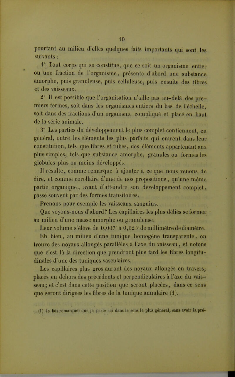 pourtant au milieu d'elles quelques faits importants qui sont les suivants : r Tout corps qui se constitue, que ce soit un organisme entier ou une fraction de l'organisme, présente d'abord une substance amorphe, puis granuleuse, puis cclluleuse, puis ensuite des fibres et des vaisseaux. 2° Il est posnble que l'organisation n'aille pas au-delà des pre- miers termes, soit dans les organismes entiers du bas de l'échelle, soit dans des fractions d'un organisme compliqué et placé en haut de la série animale. 3° Les parties du développement le plus complet contiennent, en général, outre les éléments les plus parfaits qui entrent dans leur constitution, tels que fibres et tubes, des éléments appartenant aux plus simples, tels que substance amorphe, granules ou formes les globules plus ou moins développés. Il résulte, comme remarque à ajouter à ce que nous venons de dire, et comme corollaire d'une de nos propositions, qu'une même partie organique, avant d'atteindre son développement complet, passe souvent par des formes transitoires. Prenons pour exemple les vaisseaux sanguins. Que voyons-nous d'abord? Les capillaires les plus défiés se former au milieu d'une masse amorphe ou granuleuse. Leur volume s'élève de 0,007' à 0,02 5'de millimètre de diamètre. Eh bien, au milieu d'une tunique homogène transparente, on trouve des noyaux allongés parallèles à l'axe du vaisseau , et notons que c'est là la direction que prendront plus tard les fibres longitu- dinales d'une des tuniques vasculaires. Les capillaires plus gros auront des noyaux allongés en travers, placés en dehors des précédents et perpendiculaires à l'axe du vais- seau; et c'est dans cette position que seront placées, dans ce sens que seront dirigées les fibres de la tunique annulaire (1). (1) Je fais remarquer que je parle ici dans le sens le plus général, sans avoir la pré-