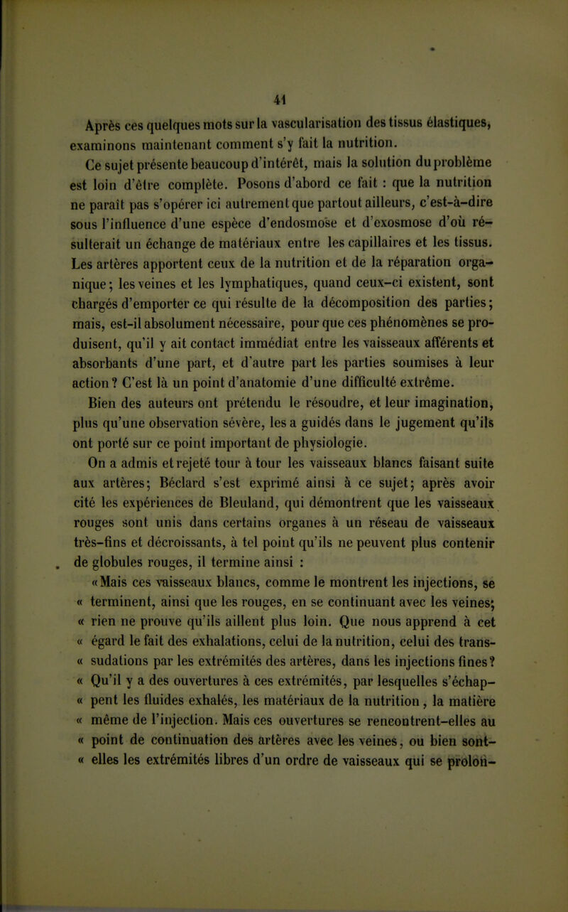 Après ces quelques mots sur la vascularisation des tissus élastiques, examinons maintenant comment s'y fait la nutrition. Ce sujet présente beaucoup d'intérêt, mais la solution duproblèrae est loin d'être complète. Posons d'abord ce fait : que la nutrition ne paraît pas s'opérer ici autrement que partout ailleurs, c'est-à-dire sous l'influence d'une espèce d'endosmose et d'exosmose d'où ré- sulterait un échange de matériaux entre les capillaires et les tissus. Les artères apportent ceux de la nutrition et de la réparation orga- nique ; les veines et les lymphatiques, quand ceux-ci existent, sont chargés d'emporter ce qui résulte de la décomposition des parties ; mais, est-il absolument nécessaire, pour que ces phénomènes se pro- duisent, qu'il y ait contact immédiat entre les vaisseaux afférents et absorbants d'une part, et d'autre part les parties soumises à leur action? C'est là un point d'anatomie d'une difficulté extrême. Bien des auteurs ont prétendu le résoudre, et leur imagination, plus qu'une observation sévère, les a guidés dans le jugement qu'ils ont porté sur ce point important de physiologie. On a admis et rejeté tour à tour les vaisseaux blancs faisant suite aux artères; Béclard s'est exprimé ainsi à ce sujet; après avoir cité les expériences de Bleuland, qui démontrent que les vaisseaux rouges sont unis dans certains organes à un réseau de vaisseaux très-fins et décroissants, à tel point qu'ils ne peuvent plus contenir de globules rouges, il termine ainsi : «Mais ces vaisseaux blancs, comme le montrent les injections, se « terminent, ainsi que les rouges, en se continuant avec les veines; « rien ne prouve qu'ils aillent plus loin. Que nous apprend à cet « égard le fait des exhalations, celui de la nutrition, celui des trans- « sudations par les extrémités des artères, dans les injections fines? « Qu'il y a des ouvertures à ces extrémités, par lesquelles s'échap- « pent les fluides exhalés, les matériaux de la nutrition, la matière « même de l'injection. Mais ces ouvertures se rencontrent-elles au « point de continuation des artères avec les veines, ou bien sont- « elles les extrémités libres d'un ordre de vaisseaux qui se proloti-