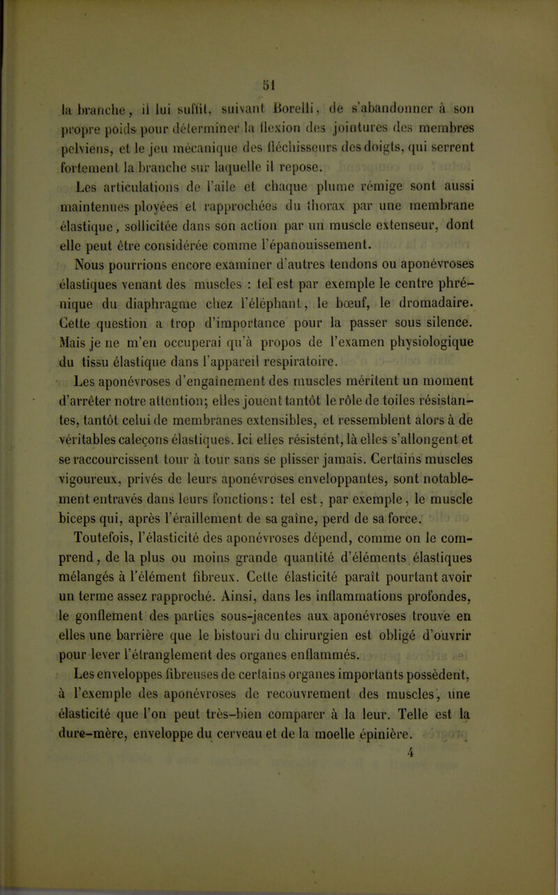 la branche, il lui sul'iil, suivant liorelli, (le s'abandonner à son propre poids pour délerminer la llexion des jointures des nnembres pelviens, et le jeu mécanique des iléchisseurs des doigts, qui serrent fortement la branche sur laquelle il repose. Les articulations de l'aile et chaque phmie rémige sont aussi maintenues ployées et rapprochée» du thorax par une membrane élastique, sollicitée dans son action par un muscle extenseur, dont elle peut être considérée comme l'épanouissement. Nous pourrions encore examiner d'autres tendons ou aponévroses élastiques venant des muscles : tel est par exemple le centre phré- nique du diaphragme chez l'éléphant, le bœuf, le dromadaire. Cette question a trop d'importance pour la passer sous silence. Mais je ne m'en occuperai qu'à propos de l'examen physiologique du tissu élastique dans l'appareil respiratoire. Les aponévroses d'engaînement des muscles méritent un moment d'arrêter notre attention; elles jouent tantôt le rôle de toiles résistan- tes, tantôt celui de membranes extensibles, et ressemblent alors à de véritables caleçons élastiques. Ici elles résistent, là elles s'allongent et se raccourcissent tour à tour sans se plisser jamais. Certains muscles vigoureux, privés de leurs aponévroses enveloppantes, sont notable- ment entravés dans leurs fonctions : tel est, par exemple, le muscle biceps qui, après l'éraillement de sa gaine, perd de sa force. Toutefois, l'élasticité des aponévroses dépend, comme on le com- prend, de la plus ou moins grande quantité d'éléments élastiques mélangés à l'élément fibreux. Cette élasticité paraît pourtant avoir un terme assez rapproché. Ainsi, dans les inflammations profondes, le gonflement des parties sous-jacentes aux aponévroses trouve en elles une barrière que le bistouri du chirurgien est obligé d'ouvrir pour lever l'étranglement des organes enflammés. Les enveloppes fibreuses de certains organes importants possèdent, à l'exemple des aponévroses de recouvrement des muscles, une élasticité que l'on peut très-bien comparer à la leur. Telle est la dure-mère, enveloppe du cerveau et de la moelle épinière. 4