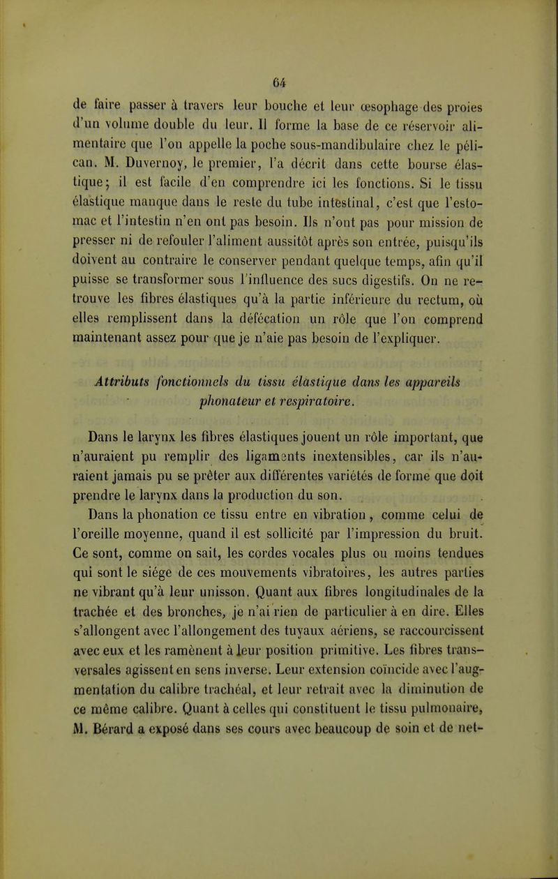 de faire passer à travers leur bouche et leur œsophage des proies d'un volume double du leur. Il forme la base de ce réservoir ali- mentaire que l'on appelle la poche sous-mandibulaire chez le péli- can. M. Duvernoy, le premier, l'a décrit dans cette bourse élas- tique; il est facile d'en comprendre ici les fonctions. Si le tissu élastique manque dans le reste du tube intestinal, c'est que l'esto- mac et l'intestin n'en ont pas besoin. Us n'ont pas pour mission de presser ni de refouler l'aliment aussitôt après son entrée, puisqu'ils doivent au contraire le conserver pendant quelque temps, afin qu'il puisse se transformer sous l'inlluence des sucs digestifs. On ne re- trouve les fibres élastiques qu'à la partie inférieure du rectum, où elles remplissent dans la défécation un rôle que l'on comprend maintenant assez pour que je n'aie pas besoin de l'expliquer. Attributs fonctionnels du tissu élastique dans les appareils phonateur et respiratoire. Dans le larynx les fibres élastiques jouent un rôle important, que n'auraient pu remplir des ligaments inextensibles, car ils n'au- raient jamais pu se prêter aux différentes variétés de forme que doit prendre le larynx dans la production du son. Dans la phonation ce tissu entre en vibration , comme celui de l'oreille moyenne, quand il est sollicité par l'impression du bruit. Ce sont, comme on sait, les cordes vocales plus ou moins tendues qui sont le siège de ces mouvements vibratoires, les autres parties ne vibrant qu'à leur unisson. Quant aux fibres longitudinales de la trachée et des bronches, je n'ai rien de particulier à en dire. Elles s'allongent avec l'allongement des tuyaux aériens, se raccourcissent avec eux et les ramènent à leur position primitive. Les fibres trans- versales agissent en sens inverse. Leur extension coïncide avec l'aug- mentation du calibre trachéal, et leur retrait avec la diminution de ce même calibre. Quant à celles qui constituent le tissu pulmonaire, M. Bérard a exposé dans ses cours avec beaucoup de soin et de net-