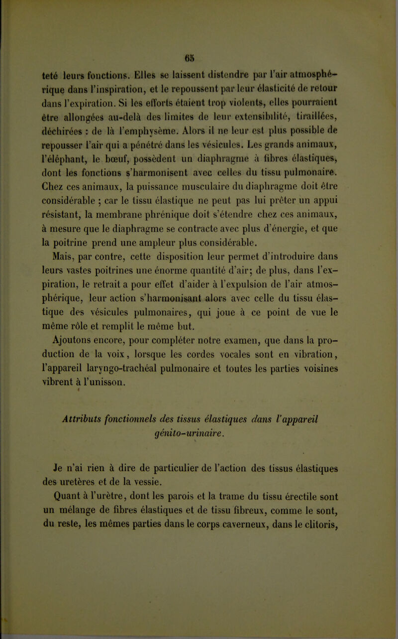 6S teté leurs fonctions. Elles se laissent distondre par l'air atmosphé- rique dans l'inspiration, et le repoussent par leur élasticité de retour dans l'expiration. Si les eft'orts étaient trop violents, elles pourraient être allongées au-delà des limites de leur extensibdito, tiraillées, déchirées : de là l'emphysème. Alors il ne leur est plus possible de repousser l'air qui a pénétré dans les vésicules. Les grands animaux, l'éléphant, le bœuf, possèdent un diaphragme à libres élastiques^ dont les fonctions s'harmonisent avec celles du tissu pulmonaire. Chez ces animaux, la puissance musculaire du diaphragme doit être considérable ; car le tissu élastique ne peut pas lui prêter un appui résistant, la membrane phrénique doit s'étendre chez ces animaux, à mesure que le diaphragme se contracte avec plus d'énergie, et que la poitrine prend une ampleur plus considérable. Mais, par contre, cette disposition leur permet d'introduire dans leurs vastes poitrines une énorme quantité d'air; de plus, dans l'ex- piration, le retrait a pour effet d'aider à l'expulsion de l'air atmos- phérique, leur action s'harmonisant alors avec celle du tissu élas- tique des vésicules pulmonaires, qui joue à ce point de vue le même rôle et remplit le même but. Ajoutons encore, pour compléter notre examen, que dans la pro- duction de la voix, lorsque les cordes vocales sont en vibration, l'appareil laryngo-trachéal pulmonaire et toutes les parties voisines vibrent à l'unisson. Attributs fonctionnels des tissus élastiques dans l'appareil génito-urinaire. Je n'ai rien à dire de particulier de l'action des tissus élastiques des uretères et de la vessie. Quant à l'urètre, dont les parois et la trame du tissu érectile sont un mélange de fibres élastiques et de tissu fibreux, comme le sont, du reste, les mêmes parties dans le corps caverneux, dans le clitoris,