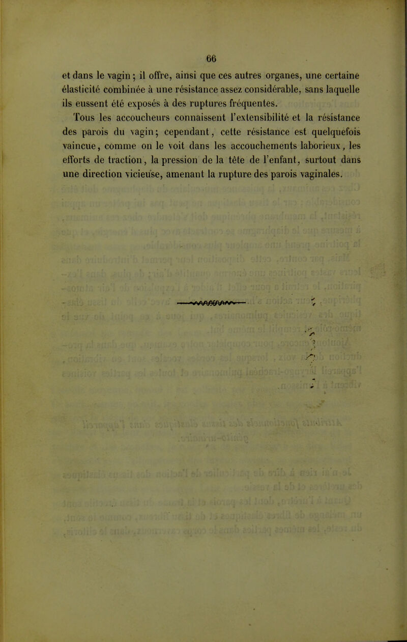 et dans le vagin ; il offre, ainsi que ces autres organes, une certaine élasticité combinée à une résistance assez considérable, sans laquelle ils eussent été exposés à des ruptures fréquentes. Tous les accoucheurs connaissent l'extensibilité et la résistance des parois du vagin ; cependant, cette résistance est quelquefois vaincue, comme on le voit dans les accouchements laborieux, les efforts de traction, la pression de la tête de l'enfant, surtout dans une direction vicieuse, amenant la rupture des parois vaginales.