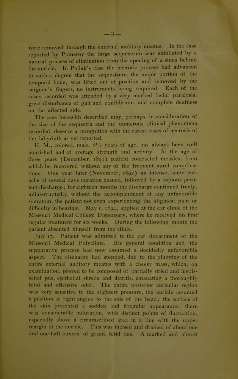reported by Pomeroy the large sequestrum was exfoliated by a natural process of elimination from the opening of a sinus behind the auricle. In Pollak's case the- necrotic process had advanced to such a degree that the sequestrum, the major portion of the temporal hone, was lifted out of position and removed by the surgeon's fingers, no instruments being required. Each of the cases recorded was attended by a very marked facial paralysis, great disturbance of gait and equilibrium, and complete deafness on the affected side. The case herewith described may, perhaps, in consideration of the size of the sequestra and the numerous clinical phenomena recorded, deserve a recognition with the rarest cases of necrosis of the labyrinth as yet reported. H. M., colored, male, years of age, has always been well nourished and of average strength and activity. At the age of three years (December, 1891) patient contracted measles, from which he recovered without any of the frequent aural complica- tions. One year later (November, 1892) an intense, acute ear- ache of several days duration ensued, followed by a copious puru- lent discharge ; for eighteen months the discharge continued freely, uninterruptedly, without the accompaniment of any unfavorable symptom, the patient not even experiencing the slightest pain or difficulty in hearing. May 1, 1S94, applied at the ear clinic of the Missouri Medical College Dispensary, where he received his first' regular treatment for six weeks. During the following month the patient absented himself from the clinic. July 17. Patient was admitted to the ear department of the Missouri Medical Polyclinic. His general condition and the suppurative process had now assumed a decidedly unfavorable aspect. The discharge had stopped, due to the plugging of the entire external auditory meatus with a cheesy mass, which, on examination, proved to be composed of partially dried and inspis- sated pus, epithelial shreds and detritis, emanating a thoroughlv fetid and offensive odor. The entire posterior auricular region was very sensitive to the slightest pressure, the auricle assumed a position at right angles to the side of the head; the surface of the skin presented a sodden and irregular appearance; there was considerable induration, with distinct points of fluctuation, especially above a circumscribed area in a line with the upper margin of the auricle. This was incised and drained of about one and one-half ounces of green, fetid pus. A marked and almost