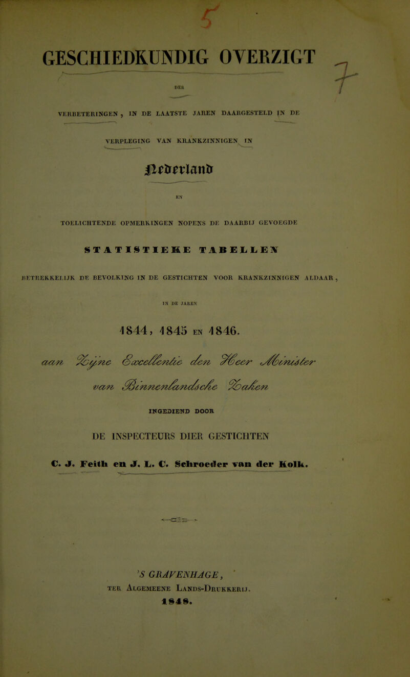 GESCHIEDKUNDIG OVERZIGT II EU VERBETERINGEN , IN DE LAATSTE JAREN DAARGESTELD JN DE VERPLEGING VAN KRANKZINNIGEN IN EN TOELICHTENDE OPMERKINGEN NOPENS DE DAARBIJ GEVOEGDE BETREKKELIJK DE BEVOLKING IN DE GESTICHTEN VOOR KRANKZINNIGEN ALDAAR IN DE JAREN 4844, 4845 en 4846. XHGSSXEND DOOR DE INSPECTEURS DIER GESTICHTEN C. «r. Feitfai en J. L. C* Scliroecler van der Kolk. 'S GRAVEmiAGE, TEn Algemeene Lands-Drukrerij.