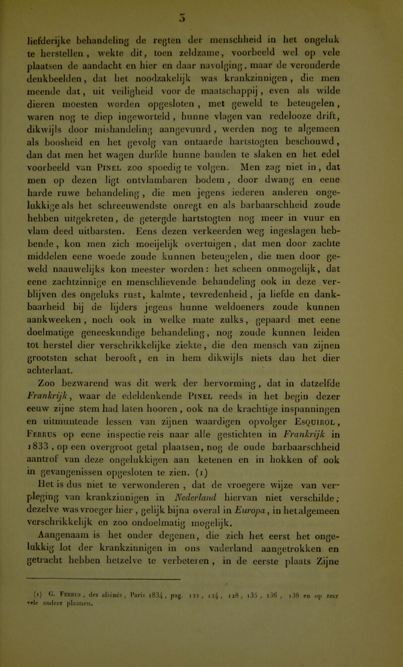 te herstellen, wekte dit, toen zeldzame, voorbeeld wel op vele plaatsen de aandacht en hier en daar navolging, maar de verouderde denkbeelden, dat het noodzakelijk was krankzinnigen, die men meende dat, uit veiligheid voor de maatschappij , even als wilde dieren moesten worden opgesloten , met geweld te beteugelen, waren nog te diep ingeworteld, hunne vlagen van redelooze drift, dikwijls door mishandeling aangevuurd , werden nog te algemeen als boosheid en het gevolg van ontaarde hartstoglen beschouwd, dan dat men het wagen durfde hunne banden te slaken en het edel voorbeeld van Pinel zoo spoedig te volgen. Men zag niet in, dat men op dezen ligt ontvlambaren bodem, door dwang en eene harde ruwe behandeling, die men jegens icderen anderen onge- lukkige als het schreeuwendste onregt en als barbaarschheid zoude hebben uilgekreten, de getergde hartstogten nog meer in vuur en vlam deed uitbarsten. Eens dezen verkeerden weg ingeslagen heb- bende , kon men zich moeijelijk overtuigen, dat men door zachte middelen eene woede zoude kunnen beteugelen, die men door ge- weld naauwelijks kon meester worden: het scheen onmogelijk, dat eene zachtzinnige en menschlievende behandeling ook in deze ver- blijven des ongeluks rust, kalmte, tevredenheid, ja liefde en dank- baarheid bij de lijders jegens hunne weldoeners zoude kunnen aankweeken, noch ook in welke mate zulks, gepaard met eene doelmatige geneeskundige behandeling, nog zoude kunnen leiden tot herstel dier verschrikkelijke ziekte, die den mensch van zijnen grootsten schat berooft, en in hem dikwijls niets dan het dier achterlaat. Zoo bezwarend was dit werk der hervorming, dat in datzelfde Frankrijk, waar de edeldenkende Pinel reeds in het begin dezer eeuw zijne stem had laten hooren, ook na de krachtige inspanningen en uitmuntende lessen van zijnen waardigen opvolger Esqüirol , Ferrus op eene inspectie reis naar alle gestichten in Frankrijk in 1833, op een overgroot getal plaatsen, nog de oude barbaarschheid aantrof van deze ongelukkigen aan ketenen en in hokken of ook in gevangenissen opgesloten te zien. (i) Het is dus niet te verwonderen , dat de vroegere wijze van ver- pleging van krankzinnigen in Nederland hiervan niet verschilde ; dezelve was vroeger hier , gelijk bijna overal in Europa, in hetalgemeen verschrikkelijk en zoo ondoelmatig mogelijk. Aangenaam is het onder degenen, die zich het eerst het onge- lukkig lot der krankzinnigen in ons vaderland aangetrokken en getracht hebben hetzelve te verbeteren , in de eerste plaats Zijne (i) G. Februs , des aliéncs , Paris i834, pag. vele an«lprc plnntsm. 112, 124. 12S , i35 j i36 , i38 rn <i|) r.ctr