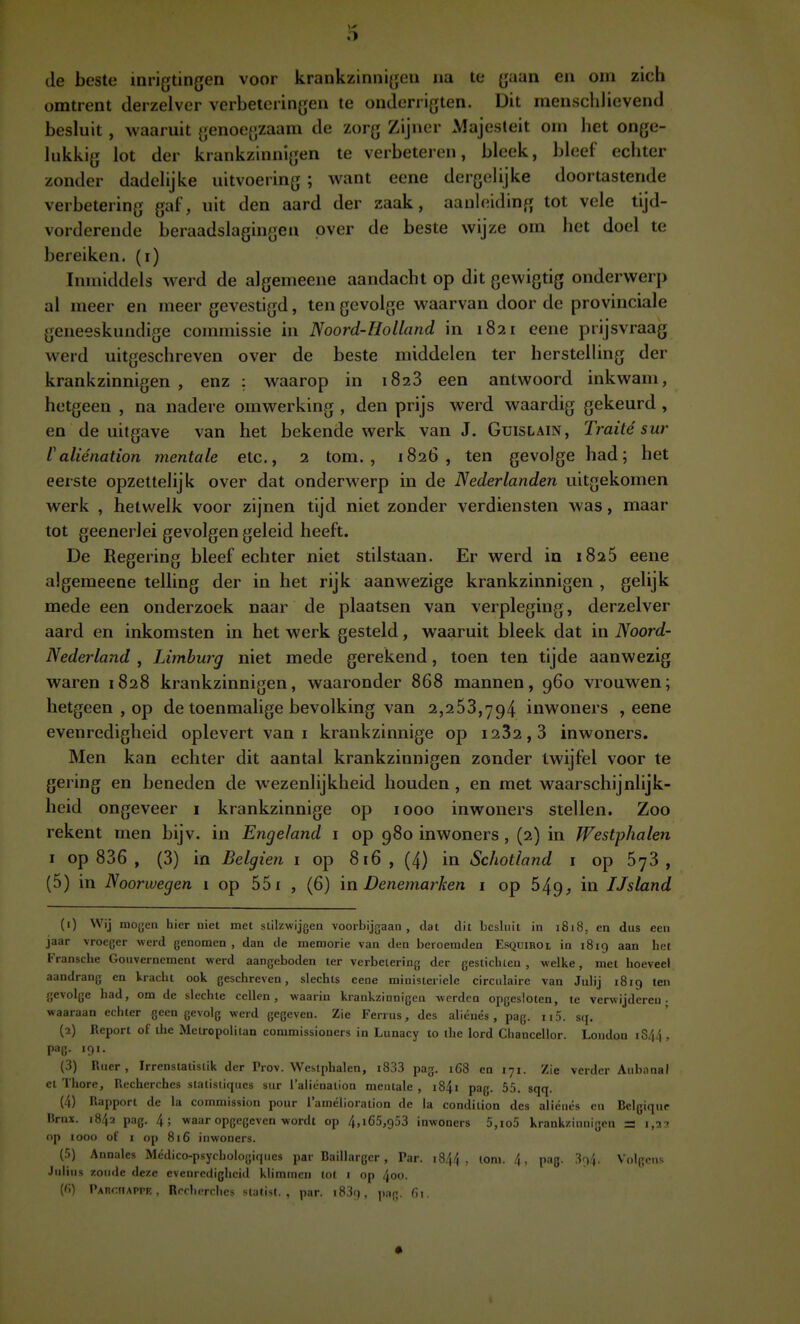 O de beste inrigtingen voor krankzinnigen na te gaan en om zich omtrent derzelver verbeteringen te onderrigten. Dit inensclilievend besluit, waaruit genoegzaam de zorg Zijner Majesteit om het onge- lukkig lot der krankzinnigen te verbeteren, bleek, bleef echter zonder dadelijke uitvoering ; want eene dergelijke doortastende verbetering gal', uit den aard der zaak, aanleiding tot vele tijd- vorderende beraadslagingen over de beste wijze om het doel te bereiken, (i) Inmiddels werd de algemeene aandacht op dit gewigtig onderwerp al meer en meer gevestigd, ten gevolge waarvan door de provinciale geneeskundige commissie in Noord-Holland in 1821 eene prijsvraag werd uitgeschreven over de beste middelen ter herstelling der krankzinnigen , enz : waarop in 1823 een antwoord inkwam, hetgeen , na nadere omwerking , den prijs werd waardig gekeurd , en de uitgave van het bekende werk van J. Guislain, Traité sur Valiénation mentale etc, 2 tom. , 1826, ten gevolge had; het eerste opzettelijk over dat onderwerp m de Nederlanden uitgekomen werk , hetwelk voor zijnen tijd niet zonder verdiensten was, maar tot geenerlei gevolgen geleid heeft. De Regering bleef echter niet stilstaan. Er werd in 1825 eene algemeene telling der in het rijk aanwezige krankzinnigen , gelijk mede een onderzoek naar de plaatsen van verpleging, derzelver aard en inkomsten in het werk gesteld, waaruit bleek dat in Noord- Nederland , Limburg niet mede gerekend, toen ten tijde aanwezig waren 1828 krankzinnigen, waaronder 868 mannen, 960 vrouwen; hetgeen , op de toenmalige bevolking van 2,263,794 inwoners , eene evenredigheid oplevert van i krankzinnige op i232, 3 inwoners. Men kan echter dit aantal krankzinnigen zonder twijfel voor te gering en beneden de wezenlijkheid houden , en met waarschijnlijk- heid ongeveer i krankzinnige op 1000 inwoners stellen. Zoo rekent men bijv. in Engeland i op 980 inwoners , (2) in Westphalen I op 836 , (3) in Belgien i op 816 , (4) in Schotland i op 673 , (5) in Noorwegen 1 op 551 , (6) ïn Denemarken i op 649, in IJsland (1) Wij mogen hier niet met stilzwijgen voorbijgaan, dat dit besluit in 1818, en dus een jaar vroeger werd genomen , dan de memorie van den beroemden Esquiroi in 1819 aan het Fransche Gouvernement werd aangeboden ter verbetering der gestichten, welke, met hoeveel aandrang en kracht ook geschreven, slechts eene ministeriele circulaire van Julij 1819 ten gevolge had, om de slechte cellen, waarin krankzinnigen werden opgesloten, te verwijderen- waaraan echter geen gevolg werd gegeven. Zie Ferrus, des aliénés , pag. 115. sq. (2) Report of the Metropolitan commissioners in Lunacy to the lord Chanccllor. London iS^ i , pag. 191. (3) Ruer , Irrenstatistik der Prov. Westphalen, i833 pag. 168 en 171. Zie verder Auhnnal et Thore, Recherches stalisiiques sur Taliénaiion mentale , i84i pag. 55. sqq. (4) Rapport de la commission pour lamélioration de la condition des aliénés en Belgiqur Brux. 1842 pag. 4; waar opgegeven wordt op 4,i65,953 inwoners 5,io5 krankzinnigen S i,2?i op 1000 of I op 816 inwoners. (5) Annales Médico-psychologiques par Baillarger, Par. j844 , lom. 4, pag. 394. Volgens Jiiiins zonde de/.e evenrcdighciil klimmen tot i op 4oo. ('i) PAnr.iiAPrK, Rrrhcrclicv ^r;itis(. . par. i83c), |,;,g. G\.