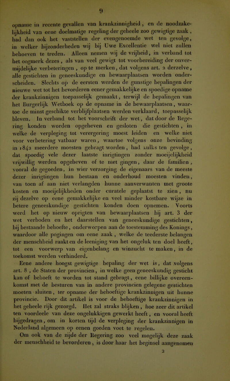 opname in recente gevallen van krankzinni^ïheid , en tie noodzake- lijkheid van eene doelmatige regeling der geheele zoo gewigtige zaak , had dan ook het vaststellen der evengenoemde wet ten gevol{;e, in welker bijzonderheden wij bij Uwe Excellentie wel niet zullen behoeven te treden. Alleen nemen wij de vrijheid, in verband tol het oogmerk dezes , als van veel gewigt tot voorbereiding der onver- mijdelijke verbeteringen , op te merken, dat volgens art. a derzelve, alle gestichten in geneeskundige en bewaarplaatsen worden onder- scheiden. Slechts op de eersten werden de gunstige bepalingen der nieuwe wet tot het bevorderen eener gemakkelijke en spoedige opname der krankzinnigen toepasselijk gemaakt, terwijl de bepalingen van het Burgerlijk Wetboek op de opname in de bewaarplaatsen, waar- toe de minst geschikte verblijfplaatsen werden verklaard, toepasselijk bleven. In verband tot het voorschrift der wet, dat door de Rege- ring konden worden opgeheven en gesloten die gestichten , in welke de verpleging tot verergering moest leiden en welke niet voor verbetering vatbaar waren, waartoe volgens onze bevinding in 1842 meerdere moesten gebragt worden , had i.ulks ten gevolge, dat spoedig vele dezer laatste inrigtingen zonder moeijelijkheid. vrijwillig werden opgeheven of te niet gingen, daar de i'amilien , vooral de gegoeden, in wier verzorging de eigenaars van de meeste dezer inrigtingen hun bestaan en onderhoud moesten vinden, van toen af aan niet verlangden hunne aanverwanten met groote kosten en moeijelijkheden onder curatele geplaatst te zien, nu zij dezelve op eene gemakkelijke en veel minder kostbare wijze in betere geneeskundige gestichten konden doen opnemen. \'oorts werd het op nieuw oprigten van bewaarplaatsen bij art. 3 der wet verboden en het daarstellen van geneeskundige gestichten, bij bestaande behoefte, onderworpen aan de toestemming des Konings, waardoor alle pogingen om eene zaak , welke de teederste belangen der menschheid raakten de leeniging van het ongeluk ten doel heeft, tot een voorwerp van eigenbelang en winzucht te maken, in de toekomst werden verhinderd. Eene andere hoogst gewigtige bepaling der wet is, dat volgens art. 8 , de Staten der provinciën, in welke geen geneeskundig gesticht kan of behoeft te worden tot stand gebragt, eene billijke overeen- komst met de besturen van in andere provinciën gelegene gestichten moeten sluiten, ter opname der behoeftige krankzinnigen uit hunne provincie. Door dit artikel is voor de behoeftige krankzinnigen in het geheele rijk gezorgd. Het zal straks blijken , hoe zeer dit artikel ten voordeele van deze ongelukkigen gewerkt heeft, en vooral heeft bijgedragen, om in korten lijd de verpleging der krankzinnigen in Nederland algemeen op eenen goeden voet te regelen. Om ook van de zijde der Kegering zoo veel mogelijk deze zaak der menschheid le bevorderen , is door haar het beginsel aangenomen 2