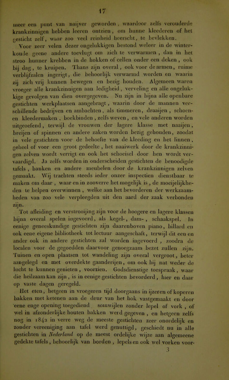 meer een punt van naijver ycworden , vvnartloor zelFs verouderde krankzinnigen hebben leeren ontzien , om hunne kleederen of het gesticht zelf, waar zoo veel reinheid hcersclit, te bevlekken. Voor zeer velen dezer ongehikkigen bestond weleer in de winter- koude gecne andere toevlugt om zich te verwarmen , dan in het stroo hunner krebben in de hokken of cellen onder een deken , ook bij dag, te kruipen. Thans zijn overal, ook voor de armen, ruime verbhjfzalcn ingerigt, die behoorlijk verwarmd worden en Avaarin zij zich vrij kunnen bewegen en bezig houden. Algemeen waren vroeger alle krankzinnigen aan ledigheid , verveling en alle ongeluk- kige gevolgen van dien overgegeven. Nu zijn in bijna alle openbare gestichten werkplaatsen aangebragt , w^aarin door de mannen ver- schillende bedrijven en ambachten, als timmeren, draaijen , schoen- en kleedermaken , boekbinden , zelfs weven, en vele anderen worden uitgeoel^nd, terwijl de vrouwen der lagere klasse met naaijen, breijen of spinnen en andere zaken worden bezig gehouden, zoodat in vele gestichten voor de behoefte van de kleeding en het linnen , geheel of voor een groot gedeelte , het naaiwerk door de krankzinni- gen zeiven wordt verrigt en ook het schoeisel door hen wordt ver- vaardigd. Ja zelfs worden in onderscheiden gestichten de benoodigde tafels , banken en andere meubelen door de krankzinnigen zei ven gemaakt. Wij trachten steeds ieder onzer inspectiën dienstbaar te maken om daar , waar en in zooverre het mogelijk is , de moeijelijkhe- den te helpen overwinnen , welke aan het bevorderen der werkzaam- heden van zoo vele verpleegden uit den aard der zaak verbonden zijn- Tot afleiding en verstrooijing zijn voor de hoogere en lagere klassen bijna overal spelen ingevoerd, als kegel-, dam-, schaakspel. ]n eenige geneeskundige gestichten zijn daarenboven piano, billard en ook eene eigene bibliotheek tot lectuur aangeschaft, terwijl dit een en ander ook in andere gestichten zal worden ingevoerd , zoodra de localen voor de gegoedden daarvoor genoegzaam bezet zullen zijn. Tuinen en open plaatsen tot wandeling zijn overal vergroot, beter aangelegd en met overdekte gaanderijen, om ook bij nat weder de lucht te kunnen genieten , voorzien. Godsdienstige toespraak, waar die heilzaam kan zijn, is in eenige gestichten bevorderd, hier en daar op vaste dagen geregeld. Het eten, hetgeen in vroegeren tijd doorgaans in ijzeren of koperen bakken met ketenen aan de deur van het hok vastgemaakt en door 'eene enge opening toegediend somwijlen zonder lepel of vork , of wel in afzonderlijke houten bakken werd gegeven , en hetgeen zelfs nog in 1842 in verre weg de meeste gestichten zeer onordelijk en zonder vereeniging aan tafel werd genuttigd, geschiedt nu in alle gestichten in Nederland op de meest ordelijke wijze aan algemeene gedekte tafels , behoorlijk van borden , lepels en ook wel vorken voor-