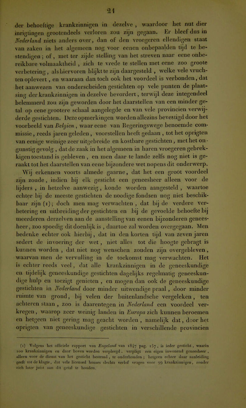 der behoeftige krankzinnigen in dezelve , waardoor het nut dier inrigtingen grootcndeels verloren zou zijn gegaan. Er bleef dus in Nederland niets anders over, dan of den vroegeren ellendigcn staat van zaken in het algemeen nog voor eenen onbcpaalden tijd te be- stendigen ; of, met ter zijde stelling van het streven naar eene onbe- reikbare volmaaktheid , zich te vrede te stellen met eene zoo grootc verbetering, alshiervorcn blijkt te zijn daargesteld , vi^elke vele vruch- ten oplevert , en waaraan dan toch ook het voordeel is verbonden, dat het aanwezen van onderscheiden gestichten op vele punten de plaat- sing der krankzinnigen in dezelve bevordert, terwijl deze integendeel belemmerd zou zijn geworden door het daarstellen van een minder ge- tal op eene grootere schaal aangelegde en van vele provinciën verwij- derde gestichten. Deze opmerkingen worden allezins bevestigd door het voorbeeld van Belgien , waar eene van Regeringswege benoemde com- missie , reeds jaren geleden , voorstellen heeft gedaan , tot het oprigten van eenige weinige zeer uitgebreide en kostbare gestichten, met het on- gunstig gevolg , dat de zaak in het algemeen in haren vroegeren gebrek- kigen toestand is gebleven , en men daar te lande zelfs nog niet is ge- raakt tot het daarstellen van eene bijzondere wet nopens dit onderwerp. Wij erkennen voorts almede gaarne, dat het een groot voordeel zijn zoude , indien bij elk gesticht een geneesheer alleen voor de lijders , in hetzelve aanwezig, konde worden aangesteld , waartoe echter bij de meeste gestichten de noodige fondsen nog niet beschik- baar zijn (i); doch men mag verwachten , dat bij de verdere ver- betering en uitbreiding der gestichten en bij de gevoelde behoefte bij meerderen derzelven aan de aanstelling van eenen bijzonderen genees- heer, zoo spoedig dit doenlijk is , daartoe zal worden overgegaan. Men bedenke echter ook hierbij, dat in den korten tijd van zeven jaren sedert de invoering der wet, niet alles tot die hoogte gebragt is kunnen worden , dat niet nog wenschen zouden zijn overgebleven, waarvan men de vervulling in de toekomst mag verwachten. Het is echter reeds veel, dat alle krankzinnigen in de geneeskundige en tijdelijk geneeskundige gestichten dagelijks regelmatig geneeskun- dige hulp en loezigt genieten , en mogen dan ook de geneeskundige gestichten in Nederland door minder uitwendige praal , door minder ruimte van grond, bij velen der buitenlandsche vergeleken, ten achteren staan , zoo is daarentegen in Nederland een voordeel ver- kregen, waarop zeer weinig landen in Europa zich kunnen beroemen en hetgeen niet gering mag geacht worden, namelijk dat, door het oprigten van geneeskundige gestichten in verschillende provinciën (i) Volgens hot offiriele r.ipport vnn Eiigcinnd van 18/17 P^C- '^Ti ieder gosticlit , waarin 100 krankzinnijjen cn danr Ijovun ■worden vcrplce{}d , verpligt een eigen inwonend gcneeslieer , alleen voor de dienst van het gesticht bestemd , tc onderhouden ; hetgeen echter daar aanleiding geeft tot dc kl.-igtc, dat vele licensed houscs slechts verlof vragen vnor 99 krankzinnigen, zonder zich later jnisl aan dit getal te houden.