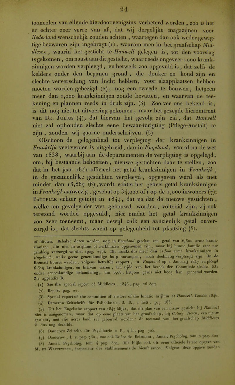 li tooneelen van ellende hierdoor eenigzins verbeterd worden , zoo is het er echter zeer verre van af, dat wij derjjelijke ma^jazijnen voor iVWer/ancf wenschelijk zouden achten , waartegen dan ook weder gewig- tige bezwaren zijn ingebragt (i) , waarom men in het graafschap Mid- dlesex , waarin het gesticht te IJanwell gelegen is, tot den voorslag is gekomen , om naast aan dit gesticht, waar reeds ongeveer i ooo krank- zinnigen worden verpleegd, en hetwelk zoo opgevuld is , dat zelfs de kelders onder den beganen grond , die donker en koud zijn en slechte verversching van lucht hebben, voor slaapplaatsen hebben moeten worden gebezigd (2), nog een tweede te bouwen, hetgeen meer dan i ,000 krankzinnigen zoude bevatten, en waarvan de tee- kening en plannen reeds in druk zijn. (3) Zoo ver ons bekend is, is dit nog niet tot uitvoering gekomen , maar het gezegde hieromtrent van Dn. Julitjs (4), dat hiervan het gevolg zijn zal, dat Hanwcll niet zal ophouden slechts eene bewaar-inrigting (Pflege-Anstalt) te zijn , zouden wij gaarne onderschrijven. (5) Ofschoon de gelegenheid tot verpleging der krankzinnigen in Frankrijk veel verder is uitgebreid, dan in Engeland, vooral na de wet van i838 , waarbij aan de departementen de verphgting is opgelegd, om, bij bestaande behoeften , nieuwe gestichten daar te stellen, zoo dat in het jaar 1841 officieel het getal krankzinnigen in Frankrijk ^ in de gezamenlijke gestichten verpleegd , opgegeven werd als niet minder dan 18,887 (6), wordt echter het geheel getal krankzinnigen in FranA-ri/'A: aanwezig , geschat op 34,000 of i op de 1,000 inwoners (7); Battelle echter getuigt in 1844» dat na dat de nieuwe gestichten , welke ten gevolge der wet gebouwd worden, voltooid zijn, zij ook terstond worden opgevuld, niet omdat het getal krankzinnigen zoo zeer toeneemt, maar dewijl zulk een aanzienlijk getal onver- zorgd is, dat slechts wacht op gelegenheid tot plaatsing (8). of idioten. Behalve dezen worden nog in Engeland geschat een getal van 6,500 arme krauk- zinnigea , die niet in asijlums of (werkhuizen opgenomen zijn , maar bij huuue familie zeer on- gelukkig verzorgd worden (pag. 279). Dit maakt dus meer dan i2,5oo arme krankzinnigen in Engeland , welke geene geneeskundige hulp ontvangen , noch doelmatig verpleegd zijn. In de liccnsed houses werden , volgens hetzelfde rapport , in Engeland op i Januarij 1847 verpleegd 6,629 krankzinnigen, ea hiervan waren , ten tijde van het bezoek der Commissie slechts 531 onder geneeskundige behandeling , dus 0,08, hetgeen gewis niet hoog kan genoemd worden. Zie appendix B. (1) Zie the special report of Middlese.\ , i8.i6 , pag. 26 Sqq. (2) Report pag. 22. (3) Special report of the committee of visitors of the lunatic asijlum at Hanwell. London 1846. (4) Damerow Zeitschrift für Psijchiatrie, 3. B. , i heft, pag. i83. (5) Uit het Engclsche rapport van 1847 blijkt, dal dit plan van een nieuw gesticht bij Hanwell Hiet is aangenomen , maar dat op eene plaats van het graafschap, bij Colncj Hotrh, een nieuw gesticht, met i4o acres land zal gebouwd worden: de toestand van het graafschap Middlcse\ is dus nog dezelfde. (6) Daiutrow Zcitschr. für Psychiatrie 2 B, 4 > P-^G 7^^- (7) Daincrow , 1. c. pag. 73o , zoo ook Brière dc Boismont , Annal. Psycholog. toni. 2 pag. 3o2 (8) Annal, Psycholoj'. tom 4 pag. 394. Dit blijkt ook uit eene officiële latere opgave van