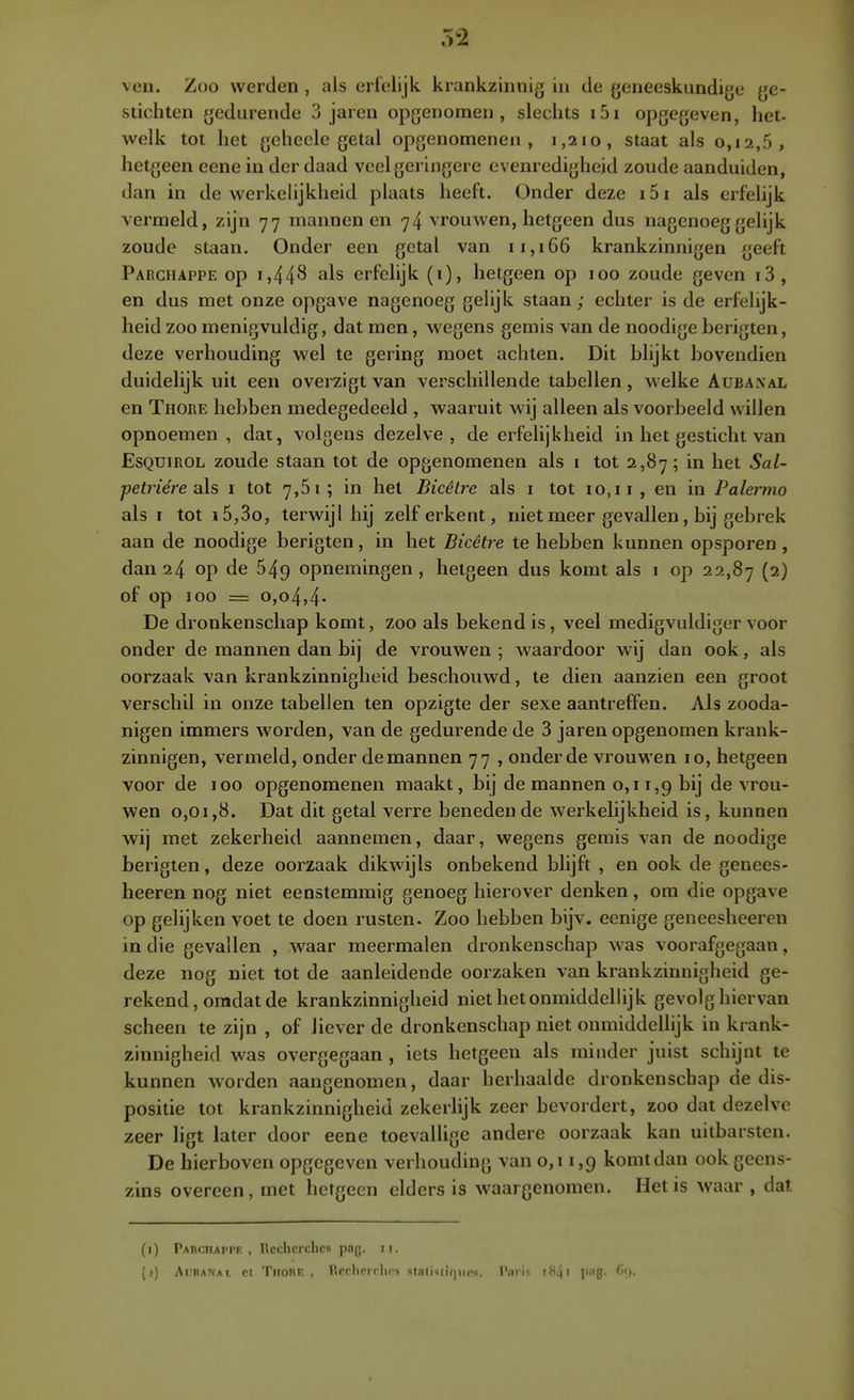 ven. Zoo werden , als erfelijk krankzinnig in de geneeskundige ge- stichten gedurende 3 jaren opgenomen, slechts i5i opgegeven, het- welk tot het gehecle getal opgenomenen , 1,210, staat als 0,12,5, hetgeen eene in der daad veel geringere evenredigheid zoude aanduiden, dan in de werkelijkheid plaats heeft. (Jnder deze i5i als erfelijk vermeld, zijn 77 mannen en 74 vrouwen, hetgeen dus nagenoeg gelijk zoude staan. Onder een getal van 11,166 krankzinnigen geeft Parchappe op 1,448 erfelijk (i), hetgeen op 100 zoude geven i3, en dus met onze opgave nagenoeg gelijk staan; echter is de erfelijk- heid zoo menigvuldig, dat men, wegens gemis van de noodige berigten, deze verhouding wel te gering moet achten. Dit blijkt bovendien duidelijk uit een overzigt van verschillende tabellen, welke Aubanal en Thore hebben medegedeeld , waaruit wij alleen als voorbeeld willen opnoemen , dat, volgens dezelve, de erfelijkheid in het gesticht van EsQUiROL zoude staan tot de opgenomenen als i tot 2,87 ; in het Sal- petriére ah 1 tot 7,61; in het Bicêlre als i tot 10,11 , en in Palermo als I tot j5,3o, terwijl hij zelf erkent, niet meer gevallen, bij gebrek aan de noodige berigten, in het Bicêtre te hebben kunnen opsporen, dan 24 op de 549 opnemingen, hetgeen dus komt als 1 op 22,87 (2) of op 100 = 0,04,4* De dronkenschap komt, zoo als bekendis, veel medigvuldiger voor onder de mannen dan bij de vrouwen ; waardoor wij dan ook, als oorzaak van krankzinnigheid beschouwd, te dien aanzien een groot verschil in onze tabellen ten opzigte der sexe aantreffen. Als zooda- nigen immers worden, van de gedurende de 3 jaren opgenomen krank- zinnigen, vermeld, onder de mannen 77 , onder de vrouwen 10, hetgeen voor de 100 opgenomenen maakt, bij de mannen 0,11,9 bij de vrou- wen 0,01,8. Dat dit getal verre beneden de werkelijkheid is, kunnen wij met zekerheid aannemen, daar, wegens gemis van de noodige berigten, deze oorzaak dikwijls onbekend blijft , en ook de genees- heeren nog niet eenstemmig genoeg hierover denken, om die opgave op gelijken voet te doen rusten. Zoo hebben bijv. eenige geneesheeren in die gevallen , waar meermalen dronkenschap was voorafgegaan, deze nog niet tot de aanleidende oorzaken van krankzinnigheid ge- rekend, omdat de krankzinnigheid niet het onmiddellijk gevolg hiervan scheen te zijn , of liever de dronkenschap niet onmiddellijk in krank- zinnigheid was overgegaan , iets hetgeen als minder juist schijnt te kunnen worden aangenomen, daar herhaalde dronkenschap de dis- positie tot krankzinnigheid zekerlijk zeer bevordert, zoo dat dezelve zeer ligt later door eene toevallige andere oorzaak kan uitbarsten. De hierboven opgegeven verhouding van 0,11,9 komt dan ook geens- zins overeen, met hetgeen elders is waargenomen. Het is waar , dat (1) Pahciiappf. , Recherches pag. ii. (;) Al'BANAi. rt Tiionr. , Rcrhcrrhes sta(i<iiqiins. 1'aris i84' 1>'''{J- ^O-