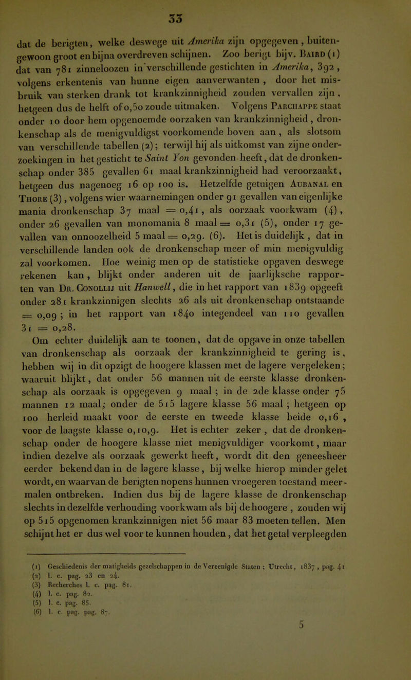dat de berigten, welke deswege uit Amerika zijn opgegeven , buiten- gewoon groot en bijna overdreven scbijnen. Zoo berigt bijv. üaird (i) dat van 781 zinneloozen in verschilleude gestichlen in Amerika, 8132, volgens erkentenis van hunne eigen aanverwanten , door het mis- bruik van sterken drank tot krankzinnigheid zouden vervallen zijn, hetgeen dus de hell't of o,5o zoude uitmaken. Volgens Parciiappe staat onder 10 door hem opgenoemde oorzaken van krankzinnigheid , dron- kenschap als de menigvuldigst voorkomende boven aan , als slotsom van verschillende tabellen (2); terwijl hij als uitkomst van zijne onder- zoekingen in het gesticht te Saint Yon gevonden heeft, dat de dronken- schap onder 385 gevallen 61 maal krankzinnigheid had veroorzaakt, hetgeen dus nagenoeg 16 op 100 is. Hetzelfde getuigen Aubanal en Thore (3), volgens wier waarnemingen onder 91 gevallen van eigenlijke mania dronkenschap 87 maal =o,4i, als oorzaak voorkwam (4), onder 26 gevallen van monomania 8 maal = o,3i (5), onder 17 ge- vallen van onnoozelheid 5 maal= 0,29, (6). Het is duidelijk , dat in verschillende landen ook de dronkenschap meer of min mepigvuldig zal voorkomen. Hoe weinig men op de statistieke opgaven deswege rekenen kan, blijkt onder anderen uit de jaarlijksche rappor- ten van Dr. Conollij uit Hanwell, die in het rapport van 1889 opgeeft onder 281 krankzinnigen slechts 26 als uit dronkenschap ontstaande = 0,09; in het rapport van 1840 integendeel van 110 gevallen 3I = 0,28. Om echter duidelijk aan te toonen, dat de opgave in onze tabellen van dronkenschap als oorzaak der krankzinnigheid te gering is, hebben wij in dit opzigt de hoogere klassen met de lagere vergeleken; waaruit blijkt, dat onder 56 mannen uit de eerste klasse dronken- schap als oorzaak is opgegeven 9 maal ; in de 2de klasse onder 75 mannen 12 maal; onder de 5j5 lagere klasse 56 maal ; hetgeen op 100 herleid maakt voor de eerste en tweede klasse beide 0,16 , voor de laagste klasse 0,10,9. Het is echter zeker , dat de dronken- schap onder de hoogere klasse niet menigvuldiger voorkomt, maar indien dezelve als oorzaak gewerkt heeft, wordt dit den geneesheer eerder bekend dan in de lagere klasse, bij welke hierop minder gelet wordt, en waarvan de berigten nopens hunnen vroegeren toestand meer- malen ontbreken. Indien dus bij de lagere klasse de dronkenschap slechts indezelfde verhouding voorkwam als bij de hoogere , zouden wij op 5i5 opgenomen krankzinnigen niet 56 maar 83 moetentellen. Men schijnt het er dus wel voor te kunnen houden, dat bet getal verpleegden (1) Geschiedenis der matigheids gezelschappen in de Vcreenigdc Staten ; Utrecht, 1837 , p.tg. 4' (2) 1. c. pag. 23 en a/j- (3) Recherches 1. c. p;|g. öi. (4) c- pag- 82. (5) 1. c. pag. 85. (6) 1. c. pag. pag, 5
