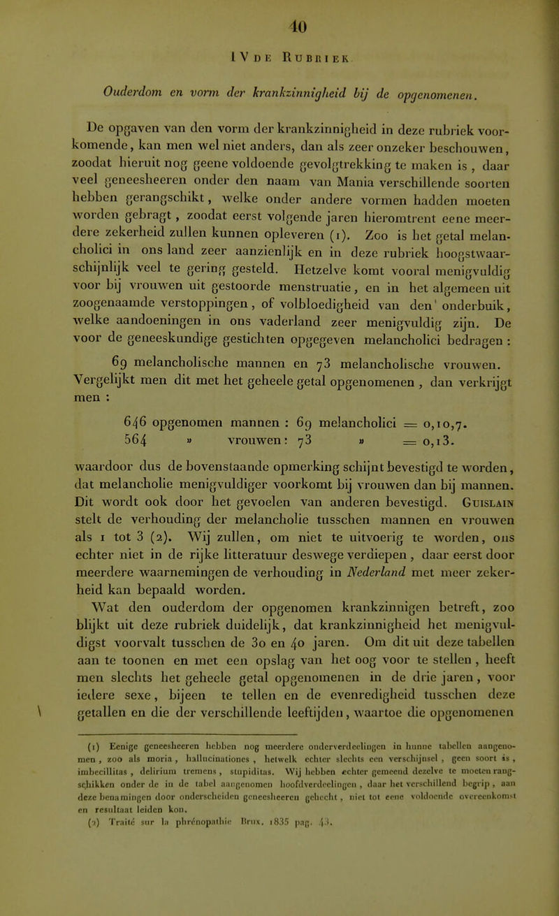 1V D E Rubriek Ouderdom en vorm der krankzinnigheid bij de opgcnomenen. De opgaven van den vorm der krankzinnigheid in deze rubriek voor- komende, kan men wel niet anders, dan als zeer onzeker beschouwen, zoodat hieruit nog geene voldoende gevolgtrekking te maken is , daar veel geneesheeren onder den naam van Mania verschillende soorten hebben gerangschikt, welke onder andere vormen hadden moeten worden gebragt , zoodat eerst volgende jaren hieromtrent eene meer- dere zekerheid zullen kunnen opleveren (i). Zoo is het getal melan- cholici in ons land zeer aanzienlijk en in deze rubriek hoogstwaar- schijnlijk veel te gering gesteld. Hetzelve komt vooral menigvuldig voor bij vrouwen uit gestoorde menstruatie, en in het algemeen uit zoogenaamde verstoppingen, of volbloedigheid van den' onderbuik, welke aandoeningen in ons vaderland zeer menigvuldig zijn. De voor de geneeskundige gestichten opgegeven melancholici bedragen : 69 melanchohsche mannen en 78 melancholische vrouwen. Vergelijkt men dit met het geheele getal opgenomenen , dan verkrijgt men : 646 opgenomen mannen : 69 melancholici = 0,10,7. 564  vrouwen: 78 » = o,i3. waardoor dus de bovenstaande opmerking schijnt bevestigd te worden, dat melancholie menigvuldiger voorkomt bij vrouwen dan bij mannen. Dit wordt ook door het gevoelen van anderen bevestigd. Guislain stelt de verhouding der melancholie tusschen mannen en vrouwen als I tot 3 (2). Wij zullen, om niet te uitvoerig te worden, ons echter niet in de rijke litteratuur deswege verdiepen, daar eerst door meerdere waarnemingen de verhouding in Nederland met meer zeker- heid kan bepaald worden. Wat den ouderdom der opgenomen krankzinnigen betreft, zoo blijkt uit deze rubriek duidelijk, dat krankzinnigheid het menigvul- digst voorvalt tusschen de 3o en 40 jaren. Om dit uit deze tabellen aan te toonen en met een opslag van het oog voor te stellen , heeft men slechts het geheele getal opgenomenen in de drie jaren, voor iedere sexe, bijeen te tellen en de evenredigheid tusschen deze \ getallen en die der verschillende leeftijden, waartoe die opgenomenen (i) Eenige geneesheeren hebben nog meerdere onderverJeeliugcn ia hunne tabellen aangeno- men , zoo als moria , hallucinaliones , hetwelk echter slechts een verschijnsel , geen soort is , imbecillitas , delirium tremens , suipiditas. Wij hebben echter gemeend dezelve te moeten rang- schikken onder de in de tabel aangcnoraen hoofdverdcelingcn , daar het verschillend begrip , aan deze benamingen door onderscheiden geneesheeren gehecht, niet tot cenc voldoende overeenkomst en resultaat leiden kon, (-?) 'I'raité sur la phrénopaliiic Ilrux. i835 pag. .\.'>.