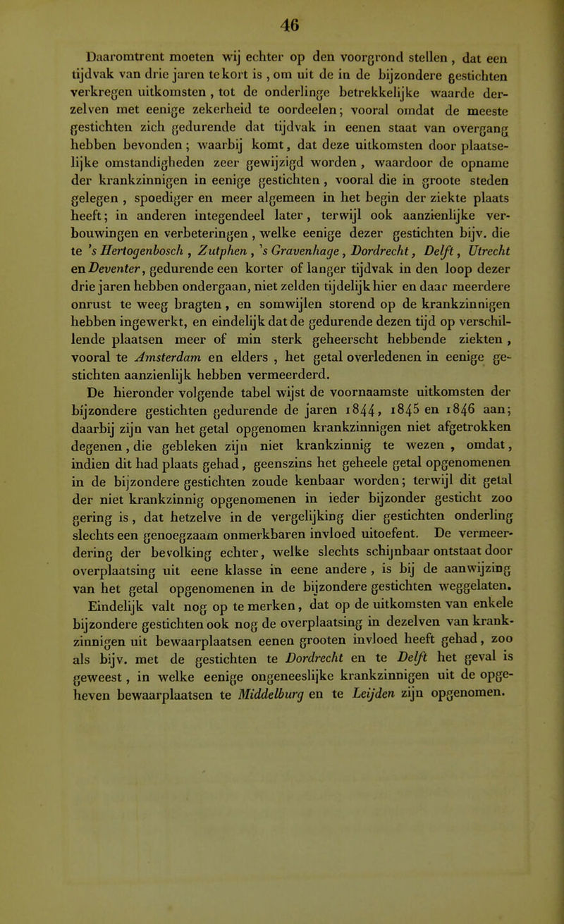 Daaromtrent moeten wij echter op den voorgrond stellen , dat een tijdvak van drie jaren tekort is , om uit de in de bijzondere gestichten verkregen uitkomsten , tot de ondeHinge betrekkehjke waarde der- zei ven met eenige zekerheid te oordeelen; vooral omdat de meeste gestichten zich gedurende dat tijdvak in eenen staat van overgang hebben bevonden; waarbij komt, dat deze uitkomsten door plaatse- lijke omstandigheden zeer gewijzigd worden , waardoor de opname der krankzinnigen in eenige gestichten , vooral die in groote steden gelegen , spoediger en meer algemeen in het begin der ziekte plaats heeft; in anderen integendeel later, terwijl ook aanzienlijke ver- bouwingen en verbeteringen , welke eenige dezer gestichten bijv. die te 's Hertogenbosch , Zutphen , \ Gravenhage, Dordrecht, Delft, Utrecht en Deventer, gedurende een korter of langer tijdvak in den loop dezer drie jaren hebben ondergaan, niet zelden tijdelijk hier en daar meerdere onrust te weeg bragten, en somwijlen storend op de krankzinnigen hebben ingewerkt, en eindelijk dat de gedurende dezen tijd op verschil- lende plaatsen meer of min sterk geheerscht hebbende ziekten , vooral te Amsterdam en elders , het getal overledenen in eenige ge- stichten aanzienlijk hebben vermeerderd. De hieronder volgende tabel wijst de voornaamste uitkomsten der bijzondere gestichten gedurende de jaren 1844» i845 en 1846 aan; daarbij zijn van het getal opgenomen krankzinnigen niet afgetrokken degenen, die gebleken zijn niet krankzinnig te wezen, omdat, indien dit had plaats gehad, geenszins het geheele getal opgenomenen in de bijzondere gestichten zoude kenbaar worden; terwijl dit getal der niet krankzinnig opgenomenen in ieder bijzonder gesticht zoo gering is, dat hetzelve in de vergelijking dier gestichten onderling slechts een genoegzaam onmerkbaren invloed uitoefent. De vermeer- dering der bevolking echter, welke slechts schijnbaar ontstaat door overplaatsing uit eene klasse in eene andere , is bij de aanwijzing van het getal opgenomenen in de bijzondere gestichten weggelaten. Eindelijk valt nog op te merken, dat op de uitkomsten van enkele bijzondere gestichten ook nog de overplaatsing in dezelven van krank- zinnigen uit bewaarplaatsen eenen grooten invloed heeft gehad, zoo als bijv. met de gestichten te Dordrecht en te Delft het geval is geweest, in welke eenige ongeneeslijke krankzinnigen uit de opge- heven bewaarplaatsen te Middelburg en te Leijden zijn opgenomen.
