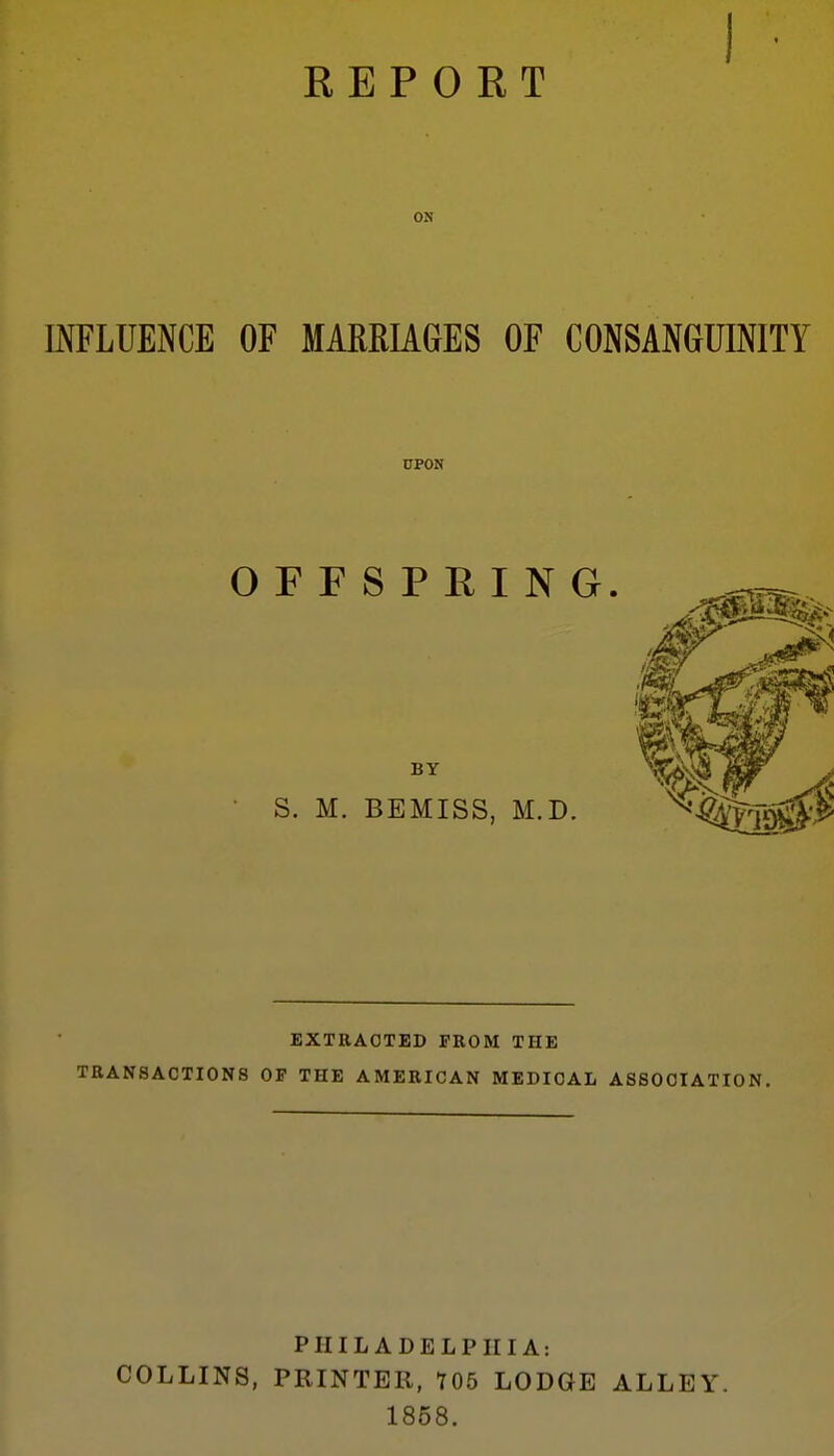 REPORT ON mFLUENCE OF MARRIAGES OF CONSANGUINITY EXTRACTED FROM THE TRANSACTIONS OF THE AMERICAN MEDICAL ASSOCIATION, PHILADELPHIA: COLLINS, PRINTER, 705 LODGE ALLEY. 1858.