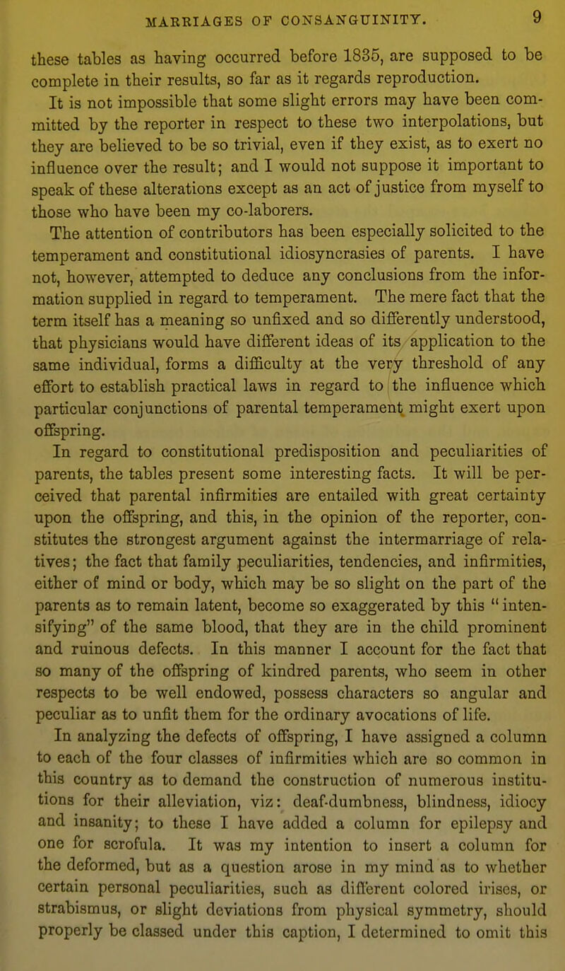 these tables as having occurred before 1835, are supposed to be complete in their results, so far as it regards reproduction. It is not impossible that some slight errors may have been com- mitted by the reporter in respect to these two interpolations, but they are believed to be so trivial, even if they exist, as to exert no influence over the result; and I would not suppose it important to speak of these alterations except as an act of justice from myself to those who have been my co-laborers. The attention of contributors has been especially solicited to the temperament and constitutional idiosyncrasies of parents. I have not, however, attempted to deduce any conclusions from the infor- mation supplied in regard to temperament. The mere fact that the term itself has a meaning so unfixed and so differently understood, that physicians would have different ideas of its application to the same individual, forms a difficulty at the very threshold of any effort to establish practical laws in regard to the influence which particular conjunctions of parental temperament might exert upon of&pring. In regard to constitutional predisposition and peculiarities of parents, the tables present some interesting facts. It will be per- ceived that parental infirmities are entailed with great certainty upon the offspring, and this, in the opinion of the reporter, con- stitutes the strongest argument against the intermarriage of rela- tives; the fact that family peculiarities, tendencies, and infirmities, either of mind or body, which may be so slight on the part of the parents as to remain latent, become so exaggerated by this  inten- sifying of the same blood, that they are in the child prominent and ruinous defects. In this manner I account for the fact that so many of the offspring of kindred parents, who seem in other respects to be well endowed, possess characters so angular and peculiar as to unfit them for the ordinary avocations of life. In analyzing the defects of offspring, I have assigned a column to each of the four classes of infirmities which are so common in this country as to demand the construction of numerous institu- tions for their alleviation, viz: deaf-dumbness, blindness, idiocy and insanity; to these I have added a column for epilepsy and one for scrofula. It was my intention to insert a column for the deformed, but as a question arose in my mind as to whether certain personal peculiarities, such as diflerent colored irises, or strabismus, or slight deviations from physical symmetry, should properly be classed under this caption, I determined to omit this