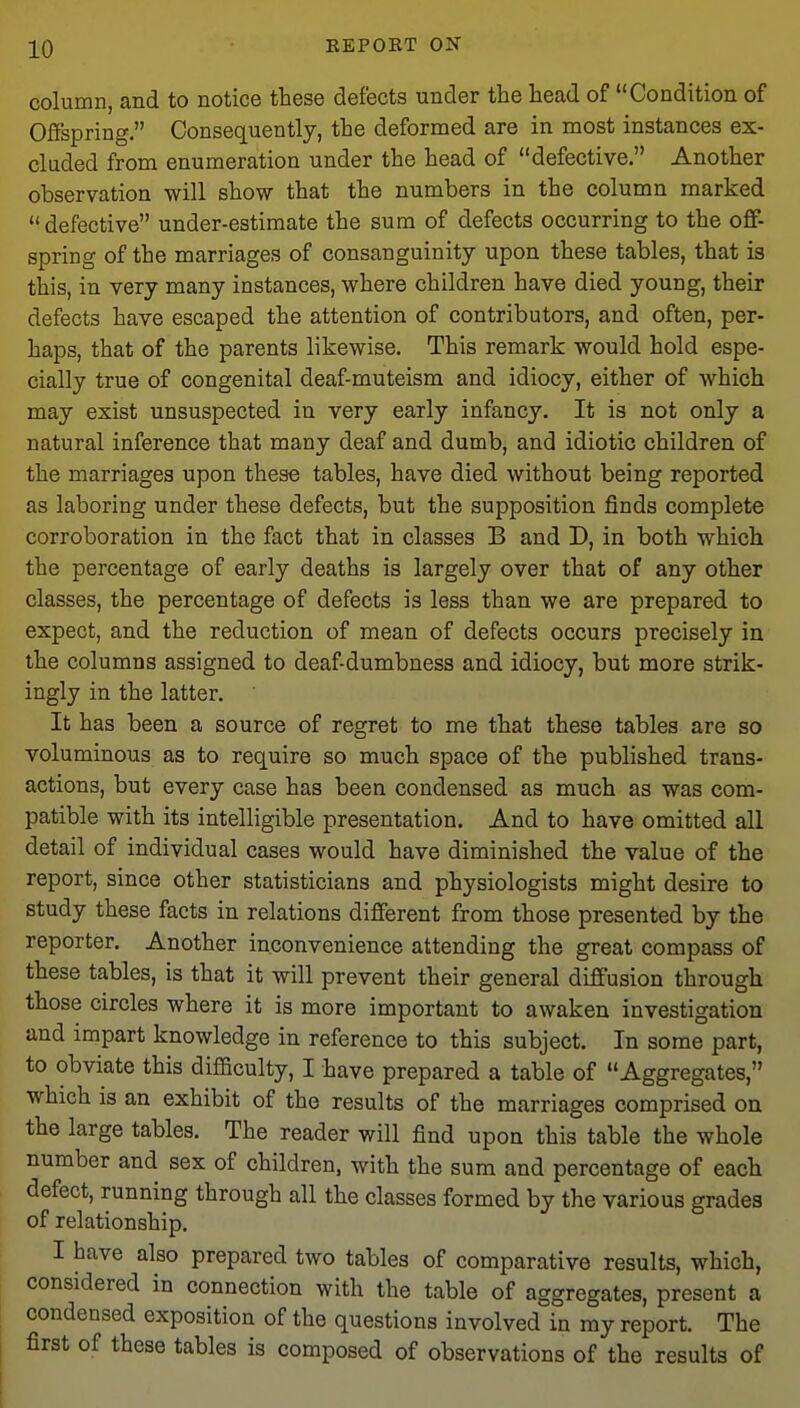 column, and to notice these defects under the head of Condition of Offspring. Consequently, the deformed are in most instances ex- cluded from enumeration under the head of defective. Another observation will show that the numbers in the column marked defective under-estimate the sum of defects occurring to the off- spring of the marriages of consanguinity upon these tables, that is this, in very many instances, where children have died young, their defects have escaped the attention of contributors, and often, per- haps, that of the parents likewise. This remark would hold espe- cially true of congenital deaf-muteism and idiocy, either of which may exist unsuspected in very early infancy. It is not only a natural inference that many deaf and dumb, and idiotic children of the marriages upon these tables, have died without being reported as laboring under these defects, but the supposition finds complete corroboration in the fact that in classes B and D, in both which the percentage of early deaths is largely over that of any other classes, the percentage of defects is less than we are prepared to expect, and the reduction of mean of defects occurs precisely in the columns assigned to deaf-dumbness and idiocy, but more strik- ingly in the latter. It has been a source of regret to me that these tables are so voluminous as to require so much space of the published trans- actions, but every case has been condensed as much as was com- patible with its intelligible presentation. And to have omitted all detail of individual cases would have diminished the value of the report, since other statisticians and physiologists might desire to study these facts in relations different from those presented by the reporter. Another inconvenience attending the great compass of these tables, is that it will prevent their general diffusion through those circles where it is more important to awaken investigation and impart knowledge in reference to this subject. In some part, to obviate this difficulty, I have prepared a table of Aggregates, which is an exhibit of the results of the marriages comprised on the large tables. The reader will find upon this table the whole number and sex of children, with the sum and percentage of each defect, running through all the classes formed by the various grades of relationship. I have also prepared two tables of comparative results, which, considered in connection with the table of aggregates, present a condensed exposition of the questions involved in my report. The first of these tables is composed of observations of the results of