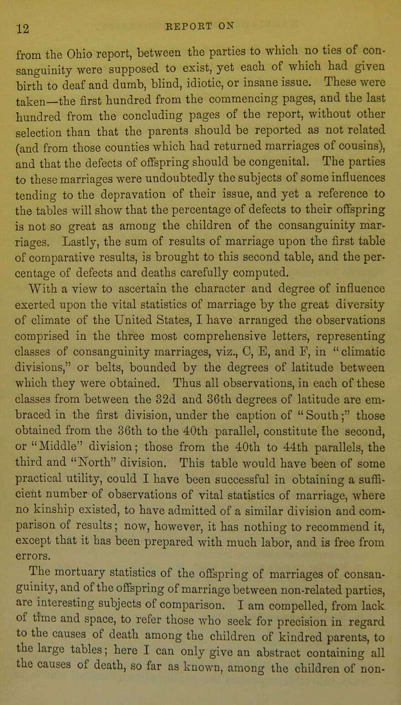 from the Ohio report, between the parties to which no ties of con- sanguinity were supposed to exist, yet each of which had given birth to deaf and dumb, blind, idiotic, or insane issue. These were taken—the first hundred from the commencing pages, and the last hundred from the concluding pages of the report, without other selection than that the parents should be reported as not related (and from those counties which had returned marriages of cousins), and that the defects of offspring should be congenital. The parties to these marriages were undoubtedly the subjects of some influences tending to the depravation of their issue, and yet a reference to the tables will show that the percentage of defects to their offspring is not so great as among the children of the consanguinity mar- riages. Lastly, the sum of results of marriage upon the first table of comparative results, is brought to this second table, and the per- centage of defects and deaths carefully computed. With a view to ascertain the character and degree of influence exerted upon the vital statistics of marriage by the great diversity of climate of the United States, I have arranged the observations comprised in the three most comprehensive letters, representing classes of consanguinity marriages, viz., 0, E, and F, in  climatic divisions, or belts, bounded by the degrees of latitude between which they were obtained. Thus all observations, in each of these classes from between the 32d and 36th degrees of latitude are em- braced in the first division, under the caption of  South; those obtained from the 36th to the 40th parallel, constitute the second, or  Middle division; those from the 40th to 44th parallels, the third and North division. This table would have been of some practical utility, could I have been successful in obtaining a suffi- cient number of observations of vital statistics of marriage, where no kinship existed, to have admitted of a similar division and com- parison of results; now, however, it has nothing to recommend it, except that it has been prepared with much labor, and is free from errors. The mortuary statistics of the offspring of marriages of consan- guinity, and of the offspring of marriage between non-related parties, are interesting subjects of comparison. I am compelled, from lack of time and space, to refer those who seek for precision in regard to the causes of death among the children of kindred parents, to the large tables; here I can only give an abstract containing all the causes of death, so far as known, among the children of non-