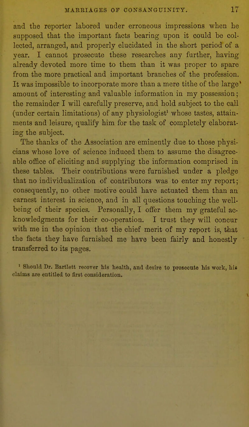 and the reporter labored under erroneous impressions when he supposed that the important facts bearing upon it could be col- lected, arranged, and properly elucidated in the short period of a year. I cannot prosecute these researches any further, having already devoted more time to them than it was proper to spare from the more practical and important branches of the profession. It was impossible to incorporate more than a mere tithe of the large* amount of interesting and valuable information in ray possession; the remainder I will carefully preserve, and hold subject to the call (under certain limitations) of any physiologist' whose tastes, attain- ments and leisure, qualify him for the task of completely elaborat- ing the subject. The thanks of the Association are eminently due to those physi- cians whose love of science induced them to assume the disagree- able office of eliciting and supplying the information comprised in these tables. Their contributions were furnished under a pledge that no individualization of contributors was to enter my report; consequently, no other motive could have actuated them than an earnest interest in science, and in all questions touching the well- being of their species. Personally, I offer them my grateful ac- knowledgments for their co-operation. I trust they will concur with me in the opinion that the chief merit of my report is, that the facts they have furnished me have been fairly and honestly transferred to its pages. ' Should Dr. Bartlett recover his health, and desire to prosecute his work, his claims are entitled to first consideration.