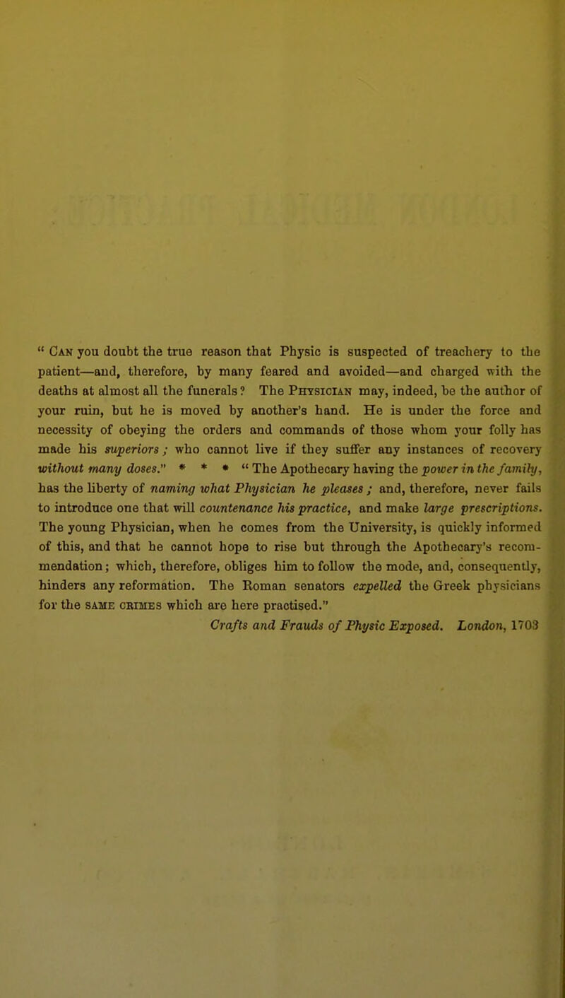  Can you doubt the true reason that Physio is suspected of treachery to the patient—and, therefore, by many feared and avoided—and charged with the deaths at almost all the funerals ? The Physician may, indeed, be the author of your ruin, but he is moved by another's hand. He is under the force and necessity of obeying the orders and commands of those whom your folly has made his superiors ; who cannot live if they suffer any instances of recovery without many doses. « * • « The Apothecary having the power in the family, has the liberty of naming what Physician he pleases ; and, therefore, never fails to introduce one that will countenance his practice, and make large prescriptions. The young Physician, when he comes from the University, is quickly informed of this, and that he cannot hope to rise but through the Apothecary's recom- mendation ; which, therefore, obliges him to foUow the mode, and, conseqtiently, hinders any reformation. The Roman senators expelled the Greek physicians for the SAME CRIMES which ai-e here practised. Crafts and Frauds of Physic Exposed. London, 1703