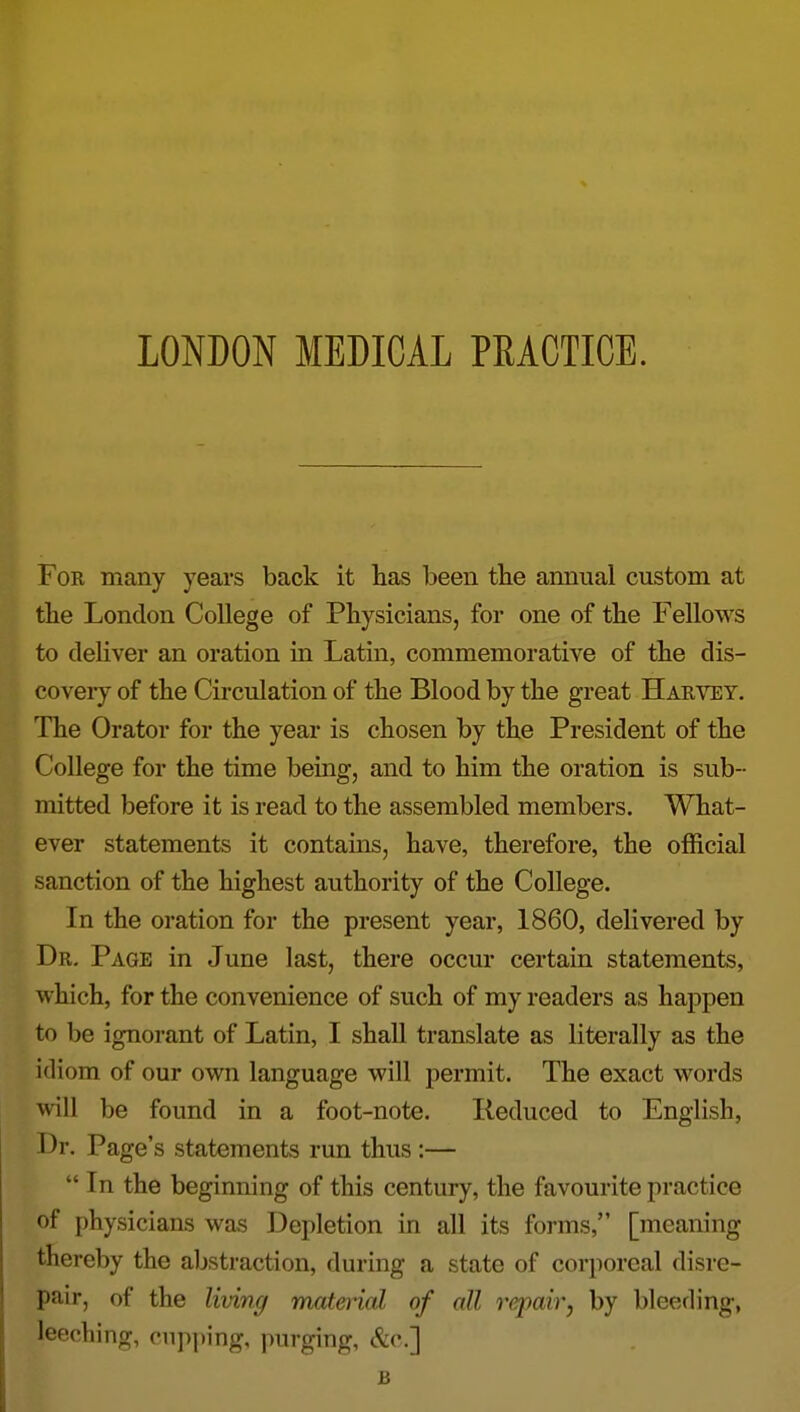 For many years back it has been tbe annual custom at tlie London College of Physicians, for one of the Fellows to deliver an oration in Latin, commemorative of the dis- covery of the Circulation of the Blood by the great Harvey. The Orator for the year is chosen by the President of the College for the time being, and to him the oration is sub- mitted before it is read to the assembled members. What- ever statements it contains, have, therefore, the official sanction of the highest authority of the College. In the oration for the present year, 1860, delivered by Dr. Page in June last, there occur certain statements, which, for the convenience of such of my readers as happen to be ignorant of Latin, I shall translate as literally as the idiom of our own language will permit. The exact words will be found in a foot-note. Reduced to English, I3r. Page's statements run thus :—  In the beginning of this century, the favourite practice of physicians was Depletion in all its forms, [meaning thereby the aljstraction, during a state of corporeal disre- pair, of the livinc/ matenal of all repair, by bleeding, leeching, cupping, purging, &c.] B