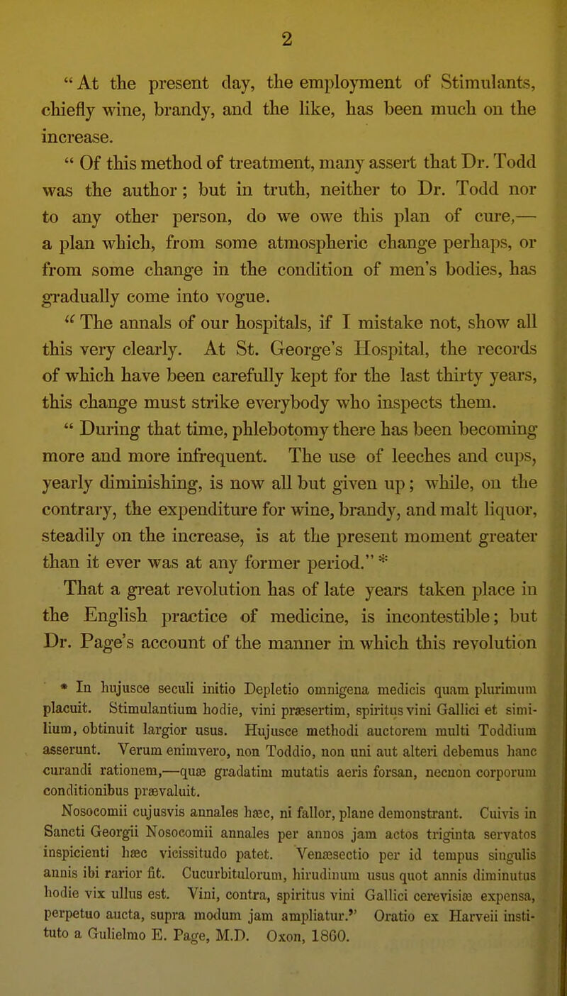  At the present clay, the employment of Stimulants, chiefly wine, brandy, and the like, has been much on the increase.  Of this method of treatment, many assert that Dr. Todd was the author; but in truth, neither to Dr. Todd nor to any other person, do we owe this plan of cure,— a plan which, from some atmospheric change perhaps, or from some change in the condition of men's bodies, has gi'adually come into vogue. ^' The annals of our hospitals, if I mistake not, show all this very clearly. At St. George's Hospital, the records of which have been carefully kept for the last thirty years, this change must strike everybody who inspects them.  During that time, phlebotomy there has been becoming more and more infrequent. The use of leeches and cups, yearly diminishing, is now all but given up; while, on the contrary, the expenditure for wine, brandy, and malt liquor, steadily on the increase, is at the present moment greater than it ever was at any former period. * That a gi'eat revolution has of late years taken place in the English practice of medicine, is incontestible; but Dr. Page's account of the manner in which this revolution * la hujusce seciili initio Depletio omnigena medicis quam plurimtim placuit. Stimulantium hodie, vini prsesertim, spiritus vini Gallici et simi- liutn, obtinuit largior usus. Hujusce methodi auctorem multi Toddium asserunt. Verum enimvero, non Toddio, non uni aut alteri debemus liane curandi rationetn,—qua? gradatim mutatis aeris forsan, necaon corporum conditionibus praevaluit. Nosocomii cujusvis annales haec, ni fallor, plane demonstrant. Cuivis in Sancti Georgii Nosocomii annales per annos jam actos triginta servatos inspicienti haec vicissitudo patet. Venajsectio per id tempus singulis annis ibi rarior fit. Cucurbitulorum, hirudinum usus quot annis diminutiis hodie vix ullus est. Vini, contra, spiritus vini Gallici cerevisias expensa, perpetuo aucta, supra mo<lum jam ampliatur. Oratio ex Harveii insti- tute a Gulielmo E. Page, M.D. Oxon, 1860.