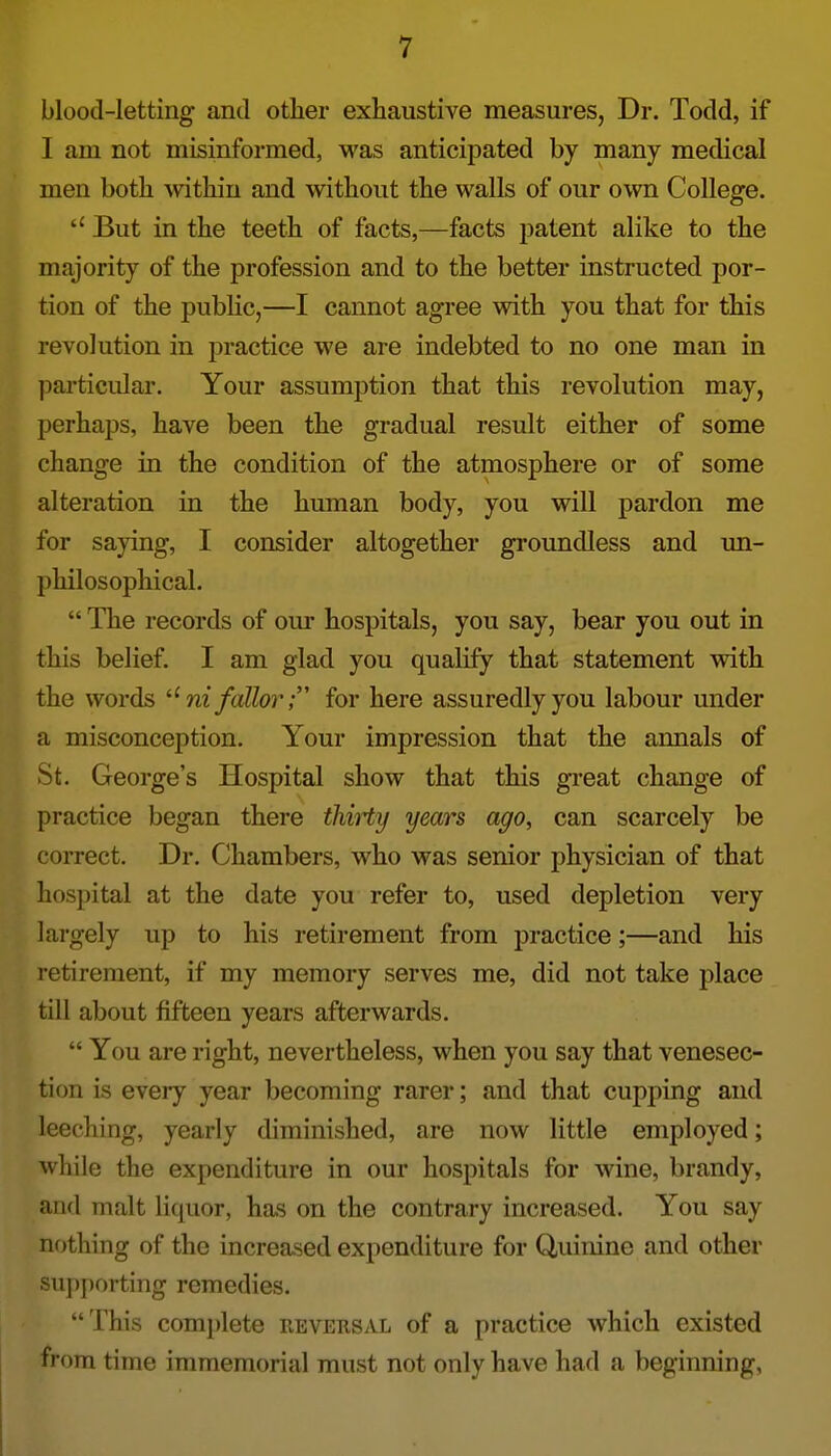 blood-letting and otlier exhaustive measures, Dr. Todd, if I am not misinformed, was anticipated by many medical men both within and without the walls of our own College. But in the teeth of facts,—facts patent alike to the majority of the profession and to the better instructed por- tion of the public,—I cannot agree with you that for this revolution in practice we are indebted to no one man in particular. Your assumption that this revolution may, perhaps, have been the gradual result either of some change in the condition of the atmosphere or of some alteration in the human body, you will pardon me for saying, I consider altogether groundless and un- philosophical.  The records of om- hospitals, you say, bear you out in this belief I am glad you qualify that statement with the words ni fallor T for here assuredly you labour under a misconception. Your impression that the annals of St. George's Hospital show that this gi'eat change of practice began there thiHy years ago, can scarcely be correct. Dr. Chambers, who was senior physician of that hospital at the date you refer to, used depletion very largely up to his retirement from practice;—and his retirement, if my memory serves me, did not take place till about fifteen years afterwards.  You are right, nevertheless, when you say that venesec- tion is every year becoming rarer; and that cupping and leeching, yearly diminished, are now little employed; while the expenditure in our hospitals for wine, brandy, and malt liquor, has on the contrary increased. You say nothing of the increased expenditure for Quinine and other sujjjjorting remedies. This complete reversal of a practice which existed from time immemorial must not only have had a beginning,