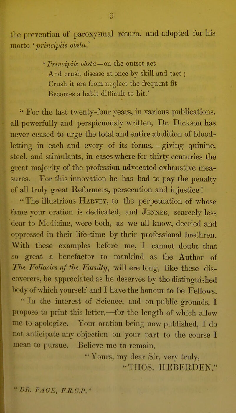 the prevention of paroxysmal return, and adopted for liis motto ^principiis ohsta. * Principils obsta—on tlie outset act And crush disease at once by skill and tact; Crush it ere from neglect the frequent fit Becomes a habit difficult to hit.' For the last twenty-fom* years, in various publications, all powerfully and perspicuously written, Dr. Dickson has never ceased to urge the total and entire abolition of blood- letting in each and every of its forms,—giving quinine, steel, and stimulants, in cases where for thirty centuries the gTeat majority of the profession advocated exhaustive mea- sures. For this innovation he has had to pay the penalty of all truly great Reformers, persecution and injustice!  The illustrious Harvey, to the perpetuation of whose fame yom* oration is dedicated, and Jenner, scarcely less dear to Medicine, were both, as we all know, decried and oppressed in their life-time by their professional brethren. With these examples before me, I cannot doubt that so great a benefactor to mankind as the Author of The Fcdlades of the Faculty^ will ere long, like these dis- coverers, be appreciated as he deserves by the distinguished body of which yourself and I have the honour to be Fellows.  In the interest of Science, and on public grounds, I propose to print this letter,—for the length of which allow me to apologize. Your oration being now published, I do not anticijiate any objection on your part to the course I mean to pursue. Believe me to remain,  Yours, my dear Sir, very truly, TIIOS. HEBERDEN. DR. PAGE, F.R.C.P.