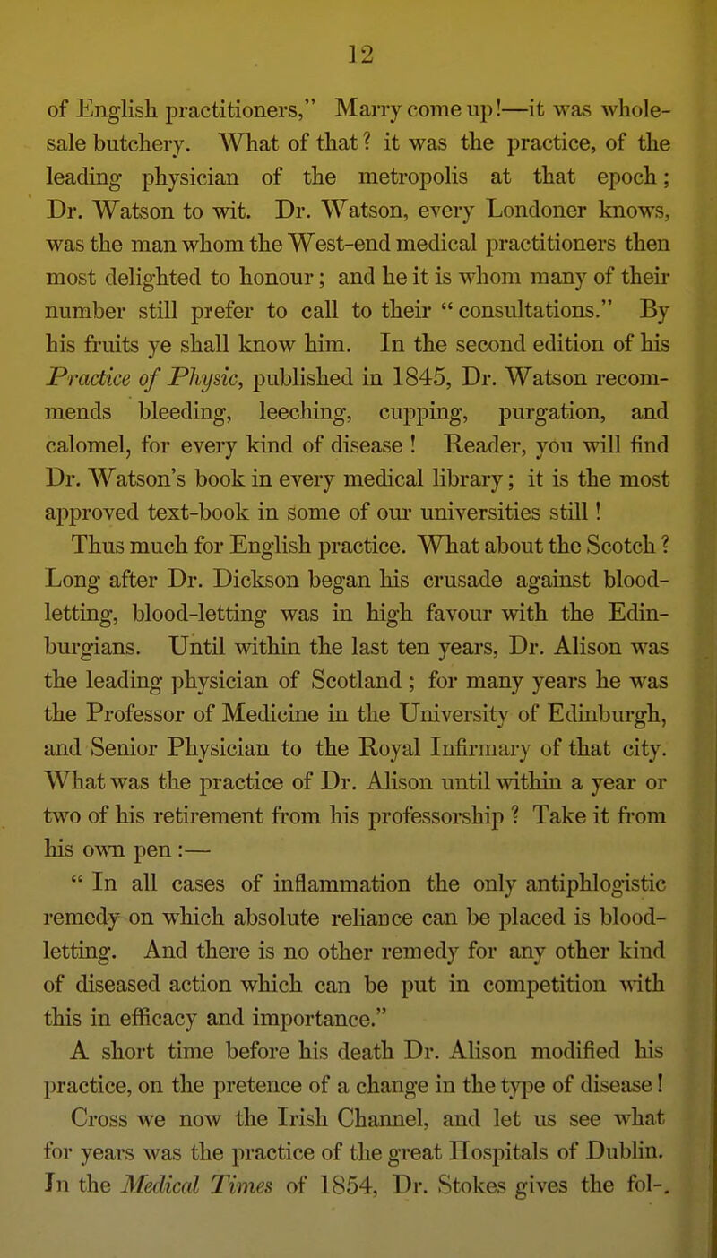 of English practitioners, Marry come up!—it was whole- sale butchery. What of that ? it was the practice, of the leading physician of the metropolis at that epoch; Dr. Watson to wit. Dr. Watson, every Londoner knows, was the man whom the West-end medical practitioners then most delighted to honour; and he it is whom many of their number still prefer to call to their  consultations. By his fruits ye shall know him. In the second edition of his Practice of Physic, published in 1845, Dr. Watson recom- mends bleeding, leeching, cupping, purgation, and calomel, for every kind of disease ! Reader, you will find Dr. Watson's book in every medical library; it is the most ajjproved text-book in some of our universities still! Thus much for English practice. What about the Scotch ? Long after Dr. Dickson began his crusade against blood- letting, blood-letting was in high favour with the Edin- burgians. Until within the last ten years. Dr. Alison was the leading physician of Scotland ; for many years he was the Professor of Medicine in the University of Edinburgh, and Senior Physician to the Royal Infirmary of that city. What was the practice of Dr. Alison until within a year or two of his retirement from his professorship ? Take it from his own pen :—  In all cases of inflammation the only antiphlogistic remedy on which absolute reliance can be placed is blood- letting. And there is no other remedy for any other kind of diseased action which can be put in competition Anth this in efficacy and importance. A short time before his death Dr. Alison modified his practice, on the pretence of a change in the type of disease! Cross we now the Irish Channel, and let us see what for years was the practice of the great Hospitals of Dublin. In the Medical Times of 1854, Dr. Stokes gives the fol-.