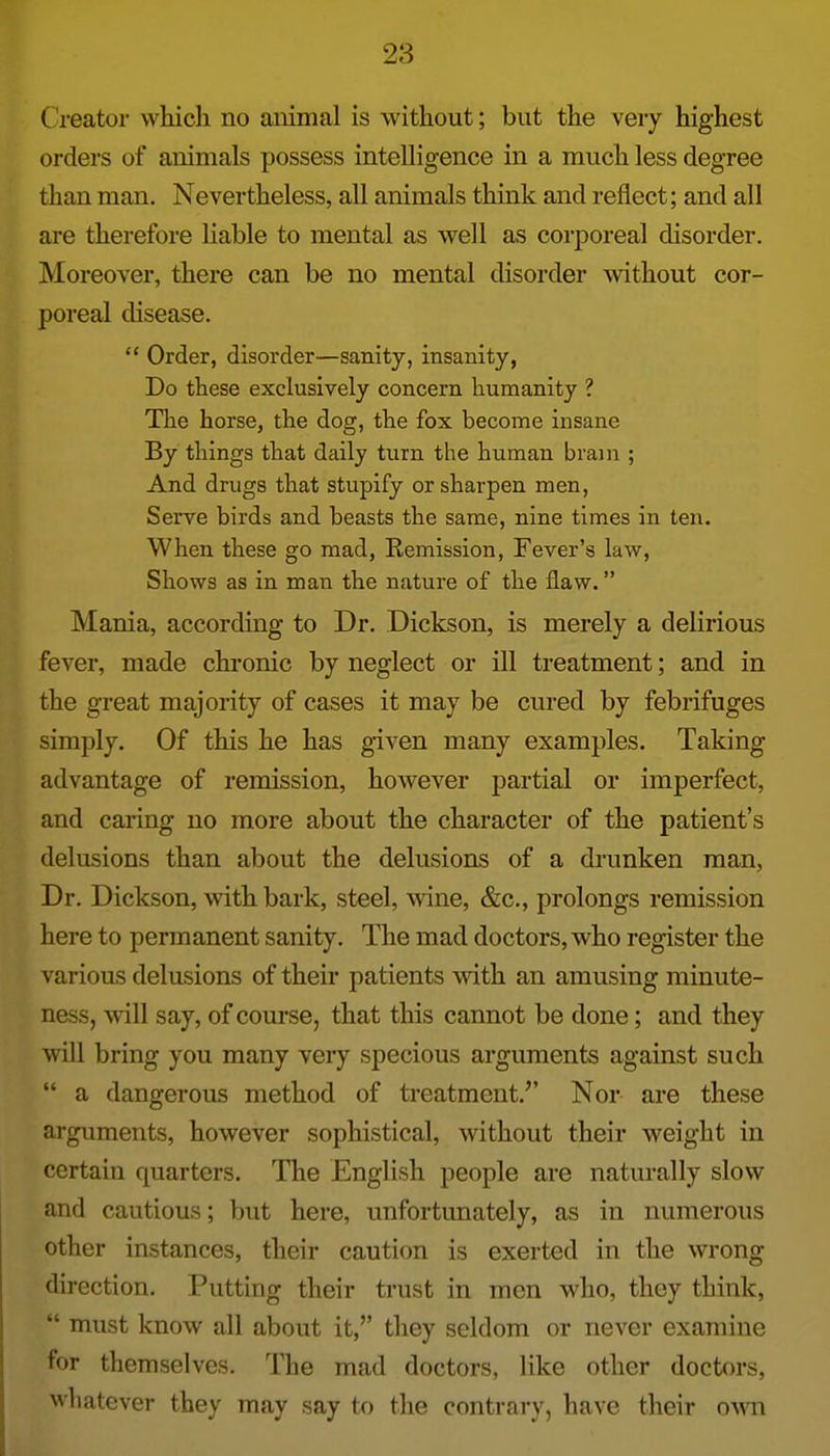 Creator which no animal is without; but the very highest orders of animals possess intelligence in a much less degree than man. Nevertheless, all animals think and reflect; and all are therefore liable to mental as well as corporeal disorder. Moreover, there can be no mental disorder without cor- poreal disease.  Order, disorder—sanity, insanity, Do these exclusively concern humanity ? The horse, the dog, the fox become insane By things that daily turn the human brain ; And drugs that stupify or sharpen men. Serve birds and beasts the same, nine times in ten. When these go mad, Remission, Fever's law. Shows as in man the nature of the flaw. Mania, according to Dr. Dickson, is merely a delirious fever, made chi-onic by neglect or ill treatment; and in the great majority of cases it may be cured by febrifuges simply. Of this he has given many examples. Taking advantage of remission, however partial or imperfect, and caring no more about the character of the patient's delusions than about the delusions of a drunken man, Dr. Dickson, with bark, steel, wine, &c., prolongs remission here to permanent sanity. The mad doctors, who register the various delusions of their patients with an amusing minute- ness, will say, of com'se, that this cannot be done; and they will bring you many veiy specious arguments against such  a dangerous method of treatment.'' Nor are these arguments, however sophistical, without their weight in certain quarters. The English people are naturally slow and cautious; but here, unfortunately, as in numerous other instances, their caution is exerted in the wrong direction. Putting their trust in men who, they think,  must know all about it, they seldom or never examine for themselves. The mad doctors, like other doctors, whatever they may say to the contrary, have their ovm