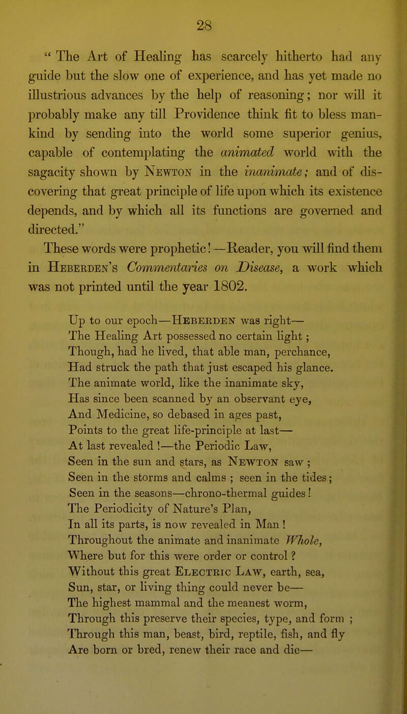  The Art of Healing has scarcely hitherto had any guide but the slow one of experience, and has yet made no illustrious advances by the help of reasoning; nor will it probably make any till Providence think fit to bless man- kind by sending into the world some superior genius, capable of contemplating the animated world with the sagacity shown by Newton in the inanimate; and of dis- covering that great principle of life upon which its existence depends, and by which all its functions are governed and directed. These words were prophetic! —Reader, you will find them in Heberden's Commentanes on Disease, a work which was not printed until the year 1802. Up to our epoch—Hbberden was right— The Healing Art possessed no certain light; Though, had he lived, that able man, perchance, Had struck the path that just escaped his glance. The animate world, like the inanimate sky, Has since been scanned by an observant eye. And Medicine, so debased in ages past, Points to the great life-principle at last— At last revealed !—the Periodic Law, Seen in the sun and stars, as Newton saw ; Seen in the storms and calms ; seen in the tides; Seen in the seasons—chrono-thermal guides! The Periodicity of Nature's Plan, In all its parts, is now revealed in Man ! Throughout the animate and inanimate Whole, Where but for this were order or control ? Without this great Electric Law, earth, sea, Sun, star, or living thing could never be— The highest mammal and the meanest worm, Through this preserve their species, type, and form ; Through this man, beast, bird, reptile, fish, and fly Are born or bred, renew theh race and die—