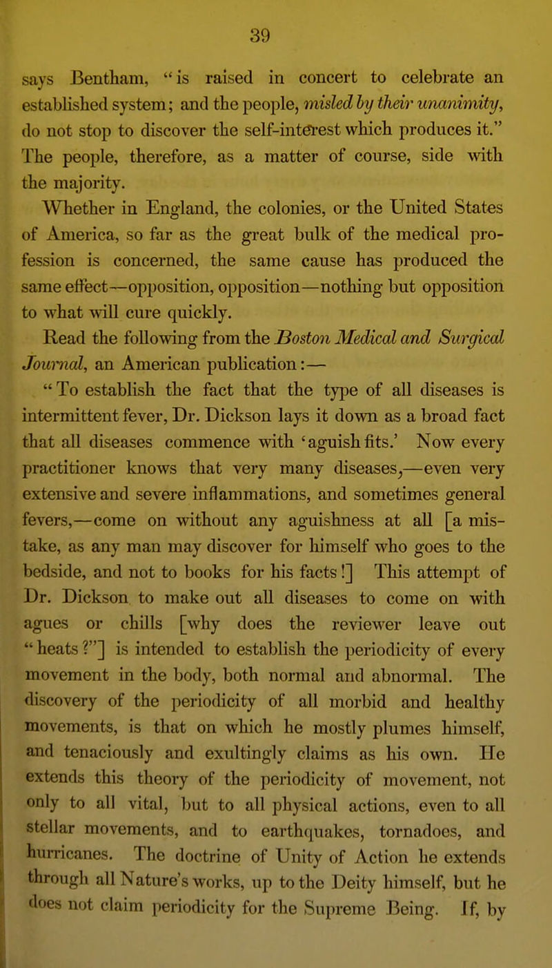 says Bentham, is raised in concert to celebrate an established system; and the people, misled by their unanimity, do not stop to discover the self-intdl-est which produces it. The people, therefore, as a matter of course, side with. the majority. Whether in England, the colonies, or the United States of America, so far as the great bulk of the medical pro- fession is concerned, the same cause has produced the same effect—opposition, opposition—nothing but opposition to what will cure quickly. Read the following from the Boston Medical and Surgical Journal, an American publication:—  To establish the fact that the tyjje of all diseases is intermittent fever. Dr. Dickson lays it down as a broad fact that all diseases commence with 'aguishfits.' Now every practitioner knows that very many diseases^—even very extensive and severe inflammations, and sometimes general fevers,—come on without any aguishness at all [a mis- take, as any man may discover for himself who goes to the bedside, and not to books for his facts!] This attempt of Dr. Dickson to make out all diseases to come on with agues or chills [why does the reviewer leave out  heats ?] is intended to establish the periodicity of every movement in the body, both normal and abnormal. The discovery of the periodicity of all morbid and healthy movements, is that on which he mostly plumes himself, and tenaciously and exultingly claims as his own. He extends this theory of the periodicity of movement, not only to all vital, but to all physical actions, even to all stellar movements, and to earth{piakes, tornadoes, and hurricanes. The doctrine of Unity of Action he extends through all Nature's works, up to the Deity himself, but he does not claim periodicity for the Supreme Being. If, by