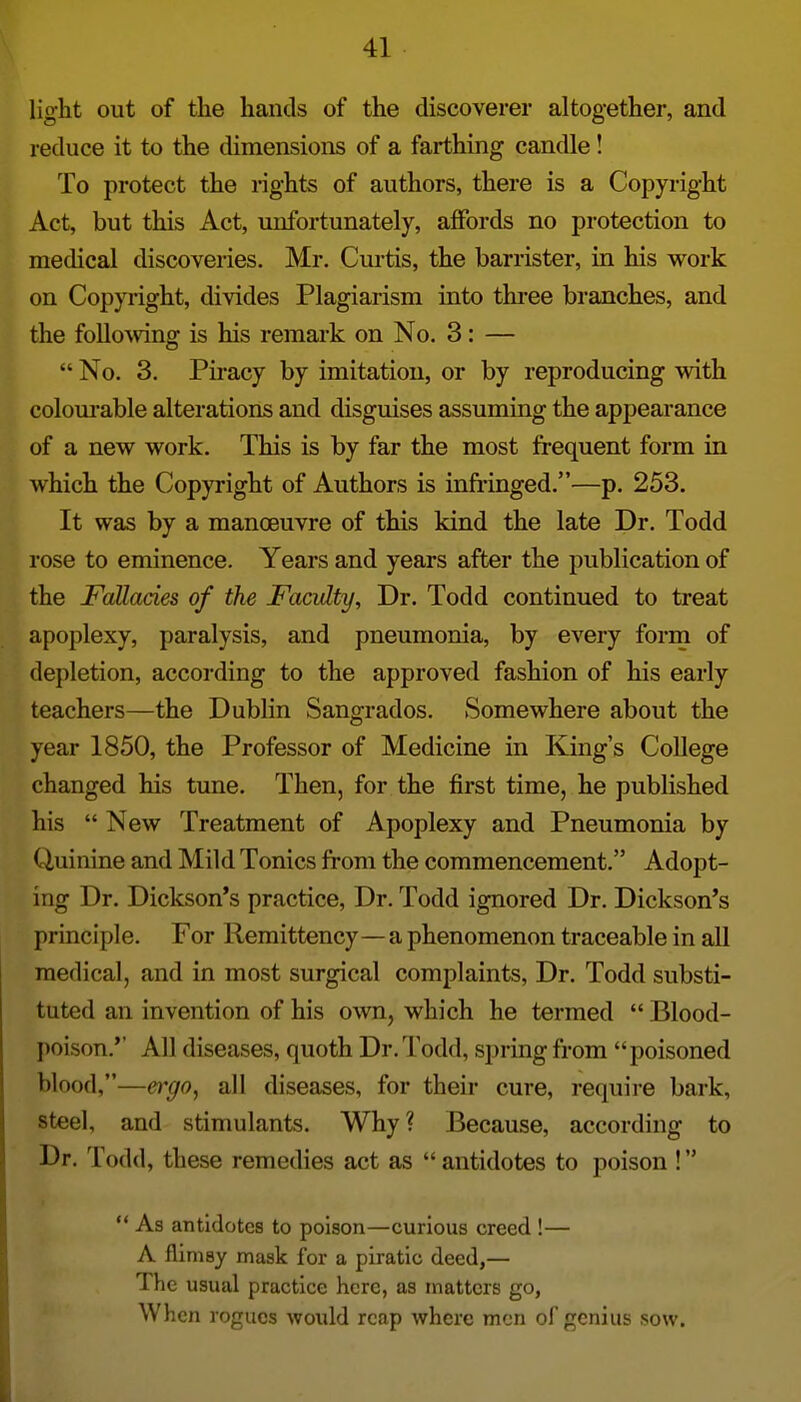 light out of the hands of the discoverer altogether, and reduce it to the dimensions of a farthing candle! To protect the rights of authors, there is a Copyright Act, but this Act, unfortunately, affords no protection to medical discoveries. Mr. Curtis, the barrister, in his work on Copyright, divides Plagiarism into three branches, and the folloAving is his remark on No. 3: —  No. 3. Piracy by imitation, or by reproducing with colourable alterations and disguises assuming the appearance of a new work. This is by far the most frequent form in which the Copyright of Authors is inMnged.—p. 253. It was by a manoeuvre of this kind the late Dr. Todd rose to eminence. Years and years after the publication of the Fallacies of the Faculty, Dr. Todd continued to treat apoplexy, paralysis, and pneumonia, by every form of depletion, according to the approved fashion of his early teachers—the Dublin Sangrados. Somewhere about the year 1850, the Professor of Medicine in King's College changed his tune. Then, for the first time, he published his  New Treatment of Apoplexy and Pneumonia by Quinine and Mild Tonics from the commencement. Adopt- ing Dr. Dickson's practice, Dr. Todd ignored Dr. Dickson's principle. For Remittency—a phenomenon traceable in all medical, and in most surgical complaints. Dr. Todd substi- tuted an invention of his o^vn, which he termed  Blood- poison.'' All diseases, quoth Dr. Todd, spring from poisoned blood,—eiyo, all diseases, for their cure, require bark, steel, and stimulants. Why? Because, according to Dr. Todd, these remedies act as  antidotes to poison !  As antidotes to poison—curious creed !— A flimsy mask for a piratic deed,— The usual practice here, as matters go, When rogues would reap where men of genius sow.