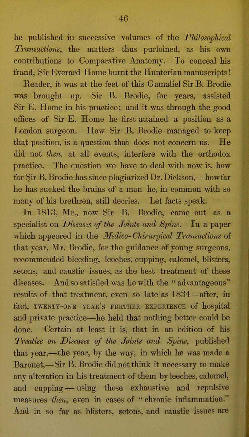 he published in successive volumes of the Philosophical Tramactions, the matters thus purloined, as his own contributions to Comparative Anatomy. To conceal his fraud, Sir Everard Home bm-nt the Hunteria n manuscripts! Reader, it was at the feet of this Gamaliel Sir B. Brodie was brought up. Sir B. Brodie, for years, assisted Sir E. Home in his practice; and it was through the good offices of Sir E. Home he first attained a position as a London surgeon. How Sir B. Brodie managed to keep that position, is a question that does not concern us. He did not then, at all events, interfere with the orthodox practice. The question we have to deal with now is, how far §ir B. Brodie has since plagiarized Dr. Dickson,—howfar he has sucked the brains of a man he, in common with so many of his brethi-en, still decries. Let facts speak. In 1813, Mr., now Sir B. Brodie, came out as a speciaKst on Diseases of the Joints and Spine. In a paper which appeared in the Medico-Chirurgical Transactions of that year, Mr. Brodie, for the guidance of young surgeons, recommended bleeding, leeches, cupping, calomel, blisters, setons, and caustic issues, as the best treatment of these diseases. And so satisfied was he vidth the  advantageous results of that treatment, even so late as 1834—after, in fact, TWENTY-ONE YEAR's FURTHER EXPERIENCE of hospital and private practice—he held that nothing better coiUd be done. Certain at least it is, that in an edition of his Treatise on Diseases of the Joints and Spine, published that year,—the year, by the way, in which he was made a Baronet,—Sir B. Brodie did not think it necessary to make any alteration in his treatment of them by leeches, calomel, and cupping — using those exhaustive and repulsive measures then, even in cases of  chronic inflammation. And in so far as blisters, setons, and caustic issues are